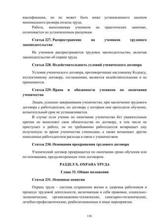 138
квалификации, но не может быть ниже установленного законом
минимального размера оплаты труда.
Работа, выполняемая учеником на практических занятиях,
оплачивается по установленным расценкам.
Статья 227. Распространение на учеников трудового
законодательства
На учеников распространяется трудовое законодательство, включая
законодательство об охране труда.
Статья 228. Недействительность условий ученического договора
Условия ученического договора, противоречащие настоящему Кодексу,
коллективному договору, соглашениям, являются недействительными и не
применяются.
Статья 229. Права и обязанности учеников по окончании
ученичества
Лицам, успешно завершившим ученичество, при заключении трудового
договора с работодателем, по договору с которым они проходили обучение,
испытательный срок не устанавливается.
В случае если ученик по окончании ученичества без уважительных
причин не выполняет свои обязательства по договору, в том числе не
приступает к работе, он по требованию работодателя возвращает ему
полученную за время ученичества стипендию, а также возмещает другие
понесенные работодателем расходы в связи с ученичеством.
Статья 230. Основания прекращения трудового договора
Ученический договор прекращается по окончании срока обучения или
по основаниям, предусмотренным этим договором.
РАЗДЕЛ X. ОХРАНА ТРУДА
Глава 33. Общие положения
Статья 231. Основные понятия
Охрана труда – система сохранения жизни и здоровья работников в
процессе трудовой деятельности, включающая в себя правовые, социально-
экономические, организационно-технические, санитарно-гигиенические,
лечебно-профилактические, реабилитационные и иные мероприятия.
 