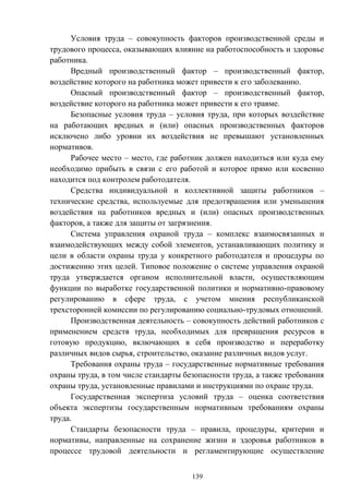 139
Условия труда – совокупность факторов производственной среды и
трудового процесса, оказывающих влияние на работоспособность и здоровье
работника.
Вредный производственный фактор – производственный фактор,
воздействие которого на работника может привести к его заболеванию.
Опасный производственный фактор – производственный фактор,
воздействие которого на работника может привести к его травме.
Безопасные условия труда – условия труда, при которых воздействие
на работающих вредных и (или) опасных производственных факторов
исключено либо уровни их воздействия не превышают установленных
нормативов.
Рабочее место – место, где работник должен находиться или куда ему
необходимо прибыть в связи с его работой и которое прямо или косвенно
находится под контролем работодателя.
Средства индивидуальной и коллективной защиты работников –
технические средства, используемые для предотвращения или уменьшения
воздействия на работников вредных и (или) опасных производственных
факторов, а также для защиты от загрязнения.
Система управления охраной труда – комплекс взаимосвязанных и
взаимодействующих между собой элементов, устанавливающих политику и
цели в области охраны труда у конкретного работодателя и процедуры по
достижению этих целей. Типовое положение о системе управления охраной
труда утверждается органом исполнительной власти, осуществляющим
функции по выработке государственной политики и нормативно-правовому
регулированию в сфере труда, с учетом мнения республиканской
трехсторонней комиссии по регулированию социально-трудовых отношений.
Производственная деятельность – совокупность действий работников с
применением средств труда, необходимых для превращения ресурсов в
готовую продукцию, включающих в себя производство и переработку
различных видов сырья, строительство, оказание различных видов услуг.
Требования охраны труда – государственные нормативные требования
охраны труда, в том числе стандарты безопасности труда, а также требования
охраны труда, установленные правилами и инструкциями по охране труда.
Государственная экспертиза условий труда – оценка соответствия
объекта экспертизы государственным нормативным требованиям охраны
труда.
Стандарты безопасности труда – правила, процедуры, критерии и
нормативы, направленные на сохранение жизни и здоровья работников в
процессе трудовой деятельности и регламентирующие осуществление
 