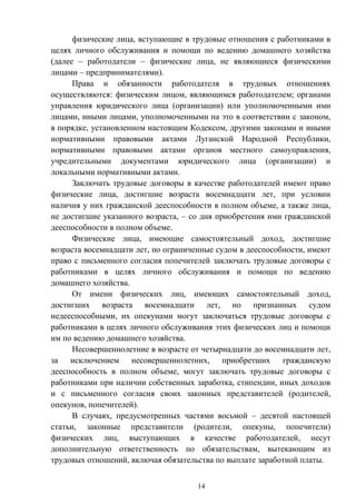 14
физические лица, вступающие в трудовые отношения с работниками в
целях личного обслуживания и помощи по ведению домашнего хозяйства
(далее – работодатели – физические лица, не являющиеся физическими
лицами – предпринимателями).
Права и обязанности работодателя в трудовых отношениях
осуществляются: физическим лицом, являющимся работодателем; органами
управления юридического лица (организации) или уполномоченными ими
лицами, иными лицами, уполномоченными на это в соответствии с законом,
в порядке, установленном настоящим Кодексом, другими законами и иными
нормативными правовыми актами Луганской Народной Республики,
нормативными правовыми актами органов местного самоуправления,
учредительными документами юридического лица (организации) и
локальными нормативными актами.
Заключать трудовые договоры в качестве работодателей имеют право
физические лица, достигшие возраста восемнадцати лет, при условии
наличия у них гражданской дееспособности в полном объеме, а также лица,
не достигшие указанного возраста, – со дня приобретения ими гражданской
дееспособности в полном объеме.
Физические лица, имеющие самостоятельный доход, достигшие
возраста восемнадцати лет, но ограниченные судом в дееспособности, имеют
право с письменного согласия попечителей заключать трудовые договоры с
работниками в целях личного обслуживания и помощи по ведению
домашнего хозяйства.
От имени физических лиц, имеющих самостоятельный доход,
достигших возраста восемнадцати лет, но признанных судом
недееспособными, их опекунами могут заключаться трудовые договоры с
работниками в целях личного обслуживания этих физических лиц и помощи
им по ведению домашнего хозяйства.
Несовершеннолетние в возрасте от четырнадцати до восемнадцати лет,
за исключением несовершеннолетних, приобретших гражданскую
дееспособность в полном объеме, могут заключать трудовые договоры с
работниками при наличии собственных заработка, стипендии, иных доходов
и с письменного согласия своих законных представителей (родителей,
опекунов, попечителей).
В случаях, предусмотренных частями восьмой – десятой настоящей
статьи, законные представители (родители, опекуны, попечители)
физических лиц, выступающих в качестве работодателей, несут
дополнительную ответственность по обязательствам, вытекающим из
трудовых отношений, включая обязательства по выплате заработной платы.
 