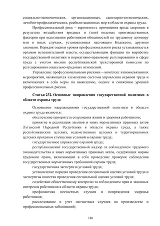 140
социально-экономических, организационных, санитарно-гигиенических,
лечебно-профилактических, реабилитационных мер в области охраны труда.
Профессиональный риск – вероятность причинения вреда здоровью в
результате воздействия вредных и (или) опасных производственных
факторов при исполнении работником обязанностей по трудовому договору
или в иных случаях, установленных настоящим Кодексом, другими
законами. Порядок оценки уровня профессионального риска устанавливается
органом исполнительной власти, осуществляющим функции по выработке
государственной политики и нормативно-правовому регулированию в сфере
труда с учетом мнения республиканской трехсторонней комиссии по
регулированию социально-трудовых отношений.
Управление профессиональными рисками – комплекс взаимосвязанных
мероприятий, являющихся элементами системы управления охраной труда и
включающих в себя меры по выявлению, оценке и снижению уровней
профессиональных рисков.
Статья 232. Основные направления государственной политики в
области охраны труда
Основными направлениями государственной политики в области
охраны труда являются:
обеспечение приоритета сохранения жизни и здоровья работников;
принятие и реализация законов и иных нормативных правовых актов
Луганской Народной Республики в области охраны труда, а также
республиканских целевых, ведомственных целевых и территориальных
целевых программ улучшения условий и охраны труда;
государственное управление охраной труда;
республиканский государственный надзор за соблюдением трудового
законодательства и иных нормативных правовых актов, содержащих нормы
трудового права, включающий в себя проведение проверок соблюдения
государственных нормативных требований охраны труда;
государственная экспертиза условий труда;
установление порядка проведения специальной оценки условий труда и
экспертизы качества проведения специальной оценки условий труда;
содействие общественному контролю за соблюдением прав и законных
интересов работников в области охраны труда;
профилактика несчастных случаев и повреждения здоровья
работников;
расследование и учет несчастных случаев на производстве и
профессиональных заболеваний;
 