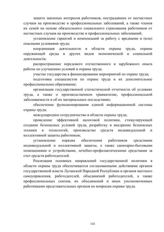 141
защита законных интересов работников, пострадавших от несчастных
случаев на производстве и профессиональных заболеваний, а также членов
их семей на основе обязательного социального страхования работников от
несчастных случаев на производстве и профессиональных заболеваний;
установление гарантий и компенсаций за работу с вредными и (или)
опасными условиями труда;
координация деятельности в области охраны труда, охраны
окружающей среды и других видов экономической и социальной
деятельности;
распространение передового отечественного и зарубежного опыта
работы по улучшению условий и охраны труда;
участие государства в финансировании мероприятий по охране труда;
подготовка специалистов по охране труда и их дополнительное
профессиональное образование;
организация государственной статистической отчетности об условиях
труда, а также о производственном травматизме, профессиональной
заболеваемости и об их материальных последствиях;
обеспечение функционирования единой информационной системы
охраны труда;
международное сотрудничество в области охраны труда;
проведение эффективной налоговой политики, стимулирующей
создание безопасных условий труда, разработку и внедрение безопасных
техники и технологий, производство средств индивидуальной и
коллективной защиты работников;
установление порядка обеспечения работников средствами
индивидуальной и коллективной защиты, а также санитарно-бытовыми
помещениями и устройствами, лечебно-профилактическими средствами за
счет средств работодателей.
Реализация основных направлений государственной политики в
области охраны труда обеспечивается согласованными действиями органов
государственной власти Луганской Народной Республики и органов местного
самоуправления, работодателей, объединений работодателей, а также
профессиональных союзов, их объединений и иных уполномоченных
работниками представительных органов по вопросам охраны труда.
 