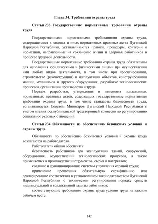 142
Глава 34. Требования охраны труда
Статья 233. Государственные нормативные требования охраны
труда
Государственными нормативными требованиями охраны труда,
содержащимися в законах и иных нормативных правовых актах Луганской
Народной Республики, устанавливаются правила, процедуры, критерии и
нормативы, направленные на сохранение жизни и здоровья работников в
процессе трудовой деятельности.
Государственные нормативные требования охраны труда обязательны
для исполнения юридическими и физическими лицами при осуществлении
ими любых видов деятельности, в том числе при проектировании,
строительстве (реконструкции) и эксплуатации объектов, конструировании
машин, механизмов и другого оборудования, разработке технологических
процессов, организации производства и труда.
Порядок разработки, утверждения и изменения подзаконных
нормативных правовых актов, содержащих государственные нормативные
требования охраны труда, в том числе стандарты безопасности труда,
устанавливается Советом Министров Луганской Народной Республики с
учетом мнения республиканской трехсторонней комиссии по регулированию
социально-трудовых отношений.
Статья 234. Обязанности по обеспечению безопасных условий и
охраны труда
Обязанности по обеспечению безопасных условий и охраны труда
возлагаются на работодателя.
Работодатель обязан обеспечить:
безопасность работников при эксплуатации зданий, сооружений,
оборудования, осуществлении технологических процессов, а также
применяемых в производстве инструментов, сырья и материалов;
создание и функционирование системы управления охраной труда;
применение прошедших обязательную сертификацию или
декларирование соответствия в установленном законодательством Луганской
Народной Республики о техническом регулировании порядке средств
индивидуальной и коллективной защиты работников;
соответствующие требованиям охраны труда условия труда на каждом
рабочем месте;
 