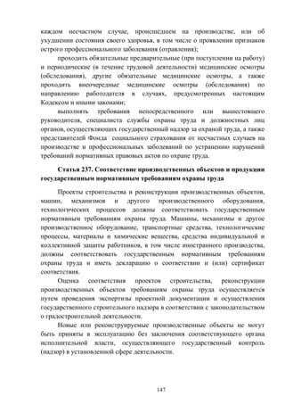 147
каждом несчастном случае, происшедшем на производстве, или об
ухудшении состояния своего здоровья, в том числе о проявлении признаков
острого профессионального заболевания (отравления);
проходить обязательные предварительные (при поступлении на работу)
и периодические (в течение трудовой деятельности) медицинские осмотры
(обследования), другие обязательные медицинские осмотры, а также
проходить внеочередные медицинские осмотры (обследования) по
направлению работодателя в случаях, предусмотренных настоящим
Кодексом и иными законами;
выполнять требования непосредственного или вышестоящего
руководителя, специалиста службы охраны труда и должностных лиц
органов, осуществляющих государственный надзор за охраной труда, а также
представителей Фонда социального страхования от несчастных случаев на
производстве и профессиональных заболеваний по устранению нарушений
требований нормативных правовых актов по охране труда.
Статья 237. Соответствие производственных объектов и продукции
государственным нормативным требованиям охраны труда
Проекты строительства и реконструкции производственных объектов,
машин, механизмов и другого производственного оборудования,
технологических процессов должны соответствовать государственным
нормативным требованиям охраны труда. Машины, механизмы и другое
производственное оборудование, транспортные средства, технологические
процессы, материалы и химические вещества, средства индивидуальной и
коллективной защиты работников, в том числе иностранного производства,
должны соответствовать государственным нормативным требованиям
охраны труда и иметь декларацию о соответствии и (или) сертификат
соответствия.
Оценка соответствия проектов строительства, реконструкции
производственных объектов требованиям охраны труда осуществляется
путем проведения экспертизы проектной документации и осуществления
государственного строительного надзора в соответствии с законодательством
о градостроительной деятельности.
Новые или реконструируемые производственные объекты не могут
быть приняты в эксплуатацию без заключения соответствующего органа
исполнительной власти, осуществляющего государственный контроль
(надзор) в установленной сфере деятельности.
 