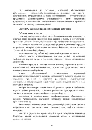 15
По вытекающим из трудовых отношений обязательствам
работодателей – учреждений, финансируемых полностью или частично
собственником (учредителем), а также работодателей – государственных
предприятий дополнительную ответственность несет собственник
(учредитель) в соответствии с законами и иными нормативными правовыми
актами Луганской Народной Республики.
Статья 19. Основные права и обязанности работника
Работник имеет право на:
труд, как наиболее достойный способ самоутверждения человека, что
означает право на выбор профессии, рода занятий и работы в соответствии с
призванием, способностями, образованием, профессиональной подготовкой;
заключение, изменение и расторжение трудового договора в порядке и
на условиях, которые установлены настоящим Кодексом, иными законами
Луганской Народной Республики;
предоставление ему работы, обусловленной трудовым договором;
рабочее место, соответствующее государственным нормативным
требованиям охраны труда и условиям, предусмотренным коллективным
договором;
своевременную и в полном объеме выплату заработной платы в
соответствии со своей квалификацией, сложностью труда, количеством и
качеством выполненной работы;
отдых, обеспечиваемый установлением нормальной
продолжительности рабочего времени, сокращенного рабочего времени для
отдельных профессий и категорий работников, предоставлением
еженедельных выходных дней, нерабочих праздничных дней, оплачиваемых
ежегодных отпусков;
полную достоверную информацию об условиях труда и требованиях
охраны труда на рабочем месте, включая реализацию прав, предоставленных
законодательством о специальной оценке условий труда;
подготовку и дополнительное профессиональное образование в
порядке, установленном настоящим Кодексом, иными нормативными
правовыми актами;
объединение, включая право на создание профессиональных союзов и
вступление в них для защиты своих трудовых прав, свобод и законных
интересов;
участие в управлении организацией в предусмотренных настоящим
Кодексом, иными нормативными правовыми актами и коллективным
договором формах;
 