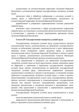 150
осуществляют на соответствующей территории Луганской Народной
Республики в установленном порядке государственную экспертизу условий
труда;
организуют сбор и обработку информации о состоянии условий и
охраны труда у работодателей, осуществляющих деятельность на
соответствующей территории Луганской Народной Республики;
разрабатывают и утверждают территориальные системы управления
охраной труда;
исполняют иные полномочия в сфере государственного управления
охраной труда, не отнесенные к полномочиям органа исполнительной власти,
в соответствии с законами и иными нормативными правовыми актами
Луганской Народной Республики.
Статья 239. Государственная экспертиза условий труда
Государственная экспертиза условий труда осуществляется органом
исполнительной власти, уполномоченным на проведение государственного
надзора за соблюдением трудового законодательства и иных нормативных
правовых актов, содержащих нормы трудового права, и органами
исполнительной власти Луганской Народной Республики в области охраны
труда в порядке, установленном уполномоченным Советом Министров
Луганской Народной Республики органом исполнительной власти.
Если документация и материалы для проведения государственной
экспертизы условий труда не были представлены лицами, имеющими право
на обращение с заявлением о проведении государственной экспертизы
условий труда, органы, уполномоченные на проведение государственной
экспертизы условий труда, самостоятельно запрашивают указанные
документацию и материалы в органах и организациях, в отношении которых
проводится государственная экспертиза условий труда, а также в органах,
предоставляющих государственные услуги, иных государственных органах,
органах местного самоуправления и подведомственных государственным
органам или органам местного самоуправления организациях, если
указанные документация и материалы находятся в распоряжении таких
органов либо организаций в соответствии с нормативными правовыми
актами Луганской Народной Республики.
Государственная экспертиза условий труда осуществляется в целях
оценки:
качества проведения специальной оценки условий труда;
правильности предоставления работникам гарантий и компенсаций за
работу с вредными и (или) опасными условиями труда;
 