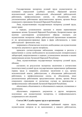 151
Государственная экспертиза условий труда осуществляется на
основании определений судебных органов, обращений органов
исполнительной власти, работодателей, объединений работодателей,
работников, профессиональных союзов, их объединений, иных
уполномоченных работниками представительных органов, органов Фонда
социального страхования Луганской Народной Республики.
Лица, осуществляющие государственную экспертизу условий труда,
имеют право:
в порядке, установленном законами и иными нормативными
правовыми актами Луганской Народной Республики, беспрепятственно при
наличии удостоверения установленного образца посещать для
осуществления экспертизы любых работодателей (организации независимо
от их организационно-правовых форм и форм собственности, а также
работодателей – физических лиц);
запрашивать и безвозмездно получать необходимые для осуществления
экспертизы документы и другие материалы;
проводить соответствующие наблюдения, измерения и расчеты с
привлечением в случае необходимости исследовательских (измерительных)
лабораторий, аккредитованных в порядке, установленном законами и иными
нормативными актами Луганской Народной Республики.
Лица, осуществляющие государственную экспертизу условий труда,
обязаны:
составлять по результатам экспертизы заключения о соответствии
(несоответствии) условий труда государственным нормативным требованиям
охраны труда и направлять указанные заключения в суд, органы
исполнительной власти, работодателям, в объединения работодателей,
работникам, в профессиональные союзы, их объединения, иные
уполномоченные работниками представительные органы, органы Фонда
социального страхования от несчастных случаев на производстве и
профессиональных заболеваний Луганской Народной Республики;
обеспечивать объективность и обоснованность выводов, изложенных в
заключениях;
обеспечивать сохранность документов и других материалов,
полученных для осуществления экспертизы, и конфиденциальность
содержащихся в них сведений.
Статья 240. Служба охраны труда в организации
В целях обеспечения соблюдения требований охраны труда,
осуществления контроля за их выполнением у каждого работодателя,
 