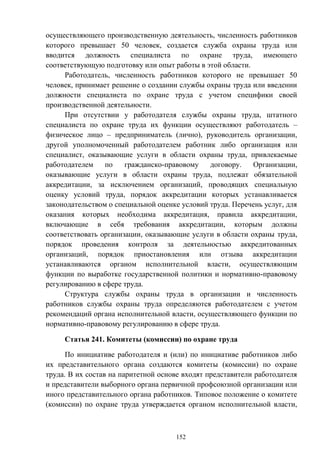 152
осуществляющего производственную деятельность, численность работников
которого превышает 50 человек, создается служба охраны труда или
вводится должность специалиста по охране труда, имеющего
соответствующую подготовку или опыт работы в этой области.
Работодатель, численность работников которого не превышает 50
человек, принимает решение о создании службы охраны труда или введении
должности специалиста по охране труда с учетом специфики своей
производственной деятельности.
При отсутствии у работодателя службы охраны труда, штатного
специалиста по охране труда их функции осуществляют работодатель –
физическое лицо – предприниматель (лично), руководитель организации,
другой уполномоченный работодателем работник либо организация или
специалист, оказывающие услуги в области охраны труда, привлекаемые
работодателем по гражданско-правовому договору. Организации,
оказывающие услуги в области охраны труда, подлежат обязательной
аккредитации, за исключением организаций, проводящих специальную
оценку условий труда, порядок аккредитации которых устанавливается
законодательством о специальной оценке условий труда. Перечень услуг, для
оказания которых необходима аккредитация, правила аккредитации,
включающие в себя требования аккредитации, которым должны
соответствовать организации, оказывающие услуги в области охраны труда,
порядок проведения контроля за деятельностью аккредитованных
организаций, порядок приостановления или отзыва аккредитации
устанавливаются органом исполнительной власти, осуществляющим
функции по выработке государственной политики и нормативно-правовому
регулированию в сфере труда.
Структура службы охраны труда в организации и численность
работников службы охраны труда определяются работодателем с учетом
рекомендаций органа исполнительной власти, осуществляющего функции по
нормативно-правовому регулированию в сфере труда.
Статья 241. Комитеты (комиссии) по охране труда
По инициативе работодателя и (или) по инициативе работников либо
их представительного органа создаются комитеты (комиссии) по охране
труда. В их состав на паритетной основе входят представители работодателя
и представители выборного органа первичной профсоюзной организации или
иного представительного органа работников. Типовое положение о комитете
(комиссии) по охране труда утверждается органом исполнительной власти,
 