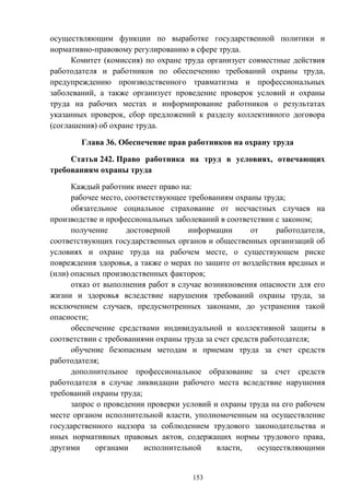 153
осуществляющим функции по выработке государственной политики и
нормативно-правовому регулированию в сфере труда.
Комитет (комиссия) по охране труда организует совместные действия
работодателя и работников по обеспечению требований охраны труда,
предупреждению производственного травматизма и профессиональных
заболеваний, а также организует проведение проверок условий и охраны
труда на рабочих местах и информирование работников о результатах
указанных проверок, сбор предложений к разделу коллективного договора
(соглашения) об охране труда.
Глава 36. Обеспечение прав работников на охрану труда
Статья 242. Право работника на труд в условиях, отвечающих
требованиям охраны труда
Каждый работник имеет право на:
рабочее место, соответствующее требованиям охраны труда;
обязательное социальное страхование от несчастных случаев на
производстве и профессиональных заболеваний в соответствии с законом;
получение достоверной информации от работодателя,
соответствующих государственных органов и общественных организаций об
условиях и охране труда на рабочем месте, о существующем риске
повреждения здоровья, а также о мерах по защите от воздействия вредных и
(или) опасных производственных факторов;
отказ от выполнения работ в случае возникновения опасности для его
жизни и здоровья вследствие нарушения требований охраны труда, за
исключением случаев, предусмотренных законами, до устранения такой
опасности;
обеспечение средствами индивидуальной и коллективной защиты в
соответствии с требованиями охраны труда за счет средств работодателя;
обучение безопасным методам и приемам труда за счет средств
работодателя;
дополнительное профессиональное образование за счет средств
работодателя в случае ликвидации рабочего места вследствие нарушения
требований охраны труда;
запрос о проведении проверки условий и охраны труда на его рабочем
месте органом исполнительной власти, уполномоченным на осуществление
государственного надзора за соблюдением трудового законодательства и
иных нормативных правовых актов, содержащих нормы трудового права,
другими органами исполнительной власти, осуществляющими
 