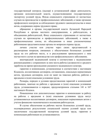154
государственный контроль (надзор) в установленной сфере деятельности,
органами исполнительной власти, осуществляющими государственную
экспертизу условий труда, Фонда социального страхования от несчастных
случаев на производстве и профессиональных заболеваний, а также органами
профсоюзного контроля за соблюдением трудового законодательства и иных
актов, содержащих нормы трудового права;
обращение в органы государственной власти Луганской Народной
Республики и органы местного самоуправления, к работодателю, в
объединения работодателей, Фонд социального страхования от несчастных
случаев на производстве и профессиональных заболеваний, а также в
профессиональные союзы, их объединения и иные уполномоченные
работниками представительные органы по вопросам охраны труда;
личное участие или участие через своих представителей в
рассмотрении вопросов, связанных с обеспечением безопасных условий
труда на его рабочем месте, и в расследовании происшедшего с ним
несчастного случая на производстве или профессионального заболевания;
внеочередной медицинский осмотр в соответствии с медицинскими
рекомендациями с сохранением за ним места работы (должности) и среднего
заработка во время прохождения указанного медицинского осмотра;
гарантии и компенсации, установленные в соответствии с настоящим
Кодексом, коллективным договором, соглашением, локальным нормативным
актом, трудовым договором, если он занят на тяжелых работах, работах с
вредными и (или) опасными условиями труда.
Размеры, порядок и условия предоставления гарантий и компенсаций
работникам, занятым на работах с вредными и (или) опасными условиями
труда, устанавливаются в порядке, предусмотренном статьями 141 и 167
настоящего Кодекса.
Повышенные или дополнительные гарантии и компенсации за работу
на работах с вредными и (или) опасными условиями труда могут
устанавливаться коллективным договором, локальным нормативным актом с
учетом финансово-экономического положения работодателя.
В случае обеспечения на рабочих местах безопасных условий труда,
подтвержденных результатами специальной оценки условий труда или
заключением государственной экспертизы условий труда, гарантии и
компенсации работникам не устанавливаются.
 