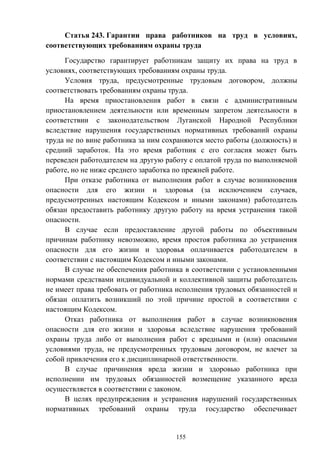 155
Статья 243. Гарантии права работников на труд в условиях,
соответствующих требованиям охраны труда
Государство гарантирует работникам защиту их права на труд в
условиях, соответствующих требованиям охраны труда.
Условия труда, предусмотренные трудовым договором, должны
соответствовать требованиям охраны труда.
На время приостановления работ в связи с административным
приостановлением деятельности или временным запретом деятельности в
соответствии с законодательством Луганской Народной Республики
вследствие нарушения государственных нормативных требований охраны
труда не по вине работника за ним сохраняются место работы (должность) и
средний заработок. На это время работник с его согласия может быть
переведен работодателем на другую работу с оплатой труда по выполняемой
работе, но не ниже среднего заработка по прежней работе.
При отказе работника от выполнения работ в случае возникновения
опасности для его жизни и здоровья (за исключением случаев,
предусмотренных настоящим Кодексом и иными законами) работодатель
обязан предоставить работнику другую работу на время устранения такой
опасности.
В случае если предоставление другой работы по объективным
причинам работнику невозможно, время простоя работника до устранения
опасности для его жизни и здоровья оплачивается работодателем в
соответствии с настоящим Кодексом и иными законами.
В случае не обеспечения работника в соответствии с установленными
нормами средствами индивидуальной и коллективной защиты работодатель
не имеет права требовать от работника исполнения трудовых обязанностей и
обязан оплатить возникший по этой причине простой в соответствии с
настоящим Кодексом.
Отказ работника от выполнения работ в случае возникновения
опасности для его жизни и здоровья вследствие нарушения требований
охраны труда либо от выполнения работ с вредными и (или) опасными
условиями труда, не предусмотренных трудовым договором, не влечет за
собой привлечения его к дисциплинарной ответственности.
В случае причинения вреда жизни и здоровью работника при
исполнении им трудовых обязанностей возмещение указанного вреда
осуществляется в соответствии с законом.
В целях предупреждения и устранения нарушений государственных
нормативных требований охраны труда государство обеспечивает
 
