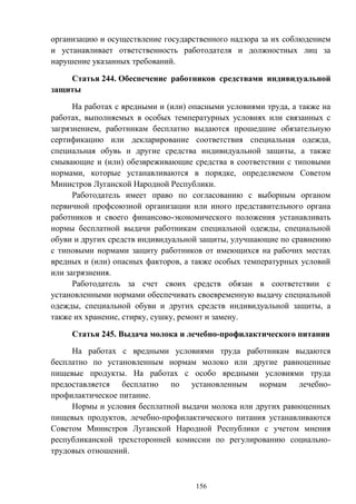 156
организацию и осуществление государственного надзора за их соблюдением
и устанавливает ответственность работодателя и должностных лиц за
нарушение указанных требований.
Статья 244. Обеспечение работников средствами индивидуальной
защиты
На работах с вредными и (или) опасными условиями труда, а также на
работах, выполняемых в особых температурных условиях или связанных с
загрязнением, работникам бесплатно выдаются прошедшие обязательную
сертификацию или декларирование соответствия специальная одежда,
специальная обувь и другие средства индивидуальной защиты, а также
смывающие и (или) обезвреживающие средства в соответствии с типовыми
нормами, которые устанавливаются в порядке, определяемом Советом
Министров Луганской Народной Республики.
Работодатель имеет право по согласованию с выборным органом
первичной профсоюзной организации или иного представительного органа
работников и своего финансово-экономического положения устанавливать
нормы бесплатной выдачи работникам специальной одежды, специальной
обуви и других средств индивидуальной защиты, улучшающие по сравнению
с типовыми нормами защиту работников от имеющихся на рабочих местах
вредных и (или) опасных факторов, а также особых температурных условий
или загрязнения.
Работодатель за счет своих средств обязан в соответствии с
установленными нормами обеспечивать своевременную выдачу специальной
одежды, специальной обуви и других средств индивидуальной защиты, а
также их хранение, стирку, сушку, ремонт и замену.
Статья 245. Выдача молока и лечебно-профилактического питания
На работах с вредными условиями труда работникам выдаются
бесплатно по установленным нормам молоко или другие равноценные
пищевые продукты. На работах с особо вредными условиями труда
предоставляется бесплатно по установленным нормам лечебно-
профилактическое питание.
Нормы и условия бесплатной выдачи молока или других равноценных
пищевых продуктов, лечебно-профилактического питания устанавливаются
Советом Министров Луганской Народной Республики с учетом мнения
республиканской трехсторонней комиссии по регулированию социально-
трудовых отношений.
 