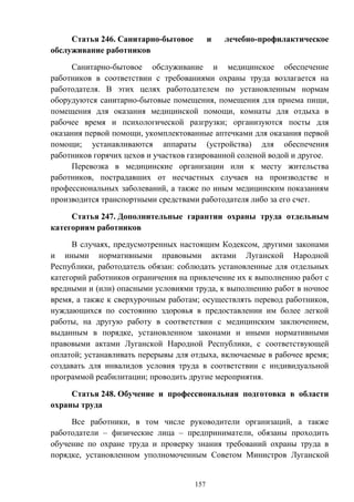 157
Статья 246. Санитарно-бытовое и лечебно-профилактическое
обслуживание работников
Санитарно-бытовое обслуживание и медицинское обеспечение
работников в соответствии с требованиями охраны труда возлагается на
работодателя. В этих целях работодателем по установленным нормам
оборудуются санитарно-бытовые помещения, помещения для приема пищи,
помещения для оказания медицинской помощи, комнаты для отдыха в
рабочее время и психологической разгрузки; организуются посты для
оказания первой помощи, укомплектованные аптечками для оказания первой
помощи; устанавливаются аппараты (устройства) для обеспечения
работников горячих цехов и участков газированной соленой водой и другое.
Перевозка в медицинские организации или к месту жительства
работников, пострадавших от несчастных случаев на производстве и
профессиональных заболеваний, а также по иным медицинским показаниям
производится транспортными средствами работодателя либо за его счет.
Статья 247. Дополнительные гарантии охраны труда отдельным
категориям работников
В случаях, предусмотренных настоящим Кодексом, другими законами
и иными нормативными правовыми актами Луганской Народной
Республики, работодатель обязан: соблюдать установленные для отдельных
категорий работников ограничения на привлечение их к выполнению работ с
вредными и (или) опасными условиями труда, к выполнению работ в ночное
время, а также к сверхурочным работам; осуществлять перевод работников,
нуждающихся по состоянию здоровья в предоставлении им более легкой
работы, на другую работу в соответствии с медицинским заключением,
выданным в порядке, установленном законами и иными нормативными
правовыми актами Луганской Народной Республики, с соответствующей
оплатой; устанавливать перерывы для отдыха, включаемые в рабочее время;
создавать для инвалидов условия труда в соответствии с индивидуальной
программой реабилитации; проводить другие мероприятия.
Статья 248. Обучение и профессиональная подготовка в области
охраны труда
Все работники, в том числе руководители организаций, а также
работодатели – физические лица – предприниматели, обязаны проходить
обучение по охране труда и проверку знания требований охраны труда в
порядке, установленном уполномоченным Советом Министров Луганской
 