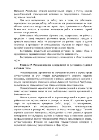 158
Народной Республики органом исполнительной власти с учетом мнения
республиканской трехсторонней комиссии по регулированию социально-
трудовых отношений.
Для всех поступающих на работу лиц, а также для работников,
переводимых на другую работу, работодатель или уполномоченное им лицо
обязаны проводить инструктаж по охране труда, организовывать обучение
безопасным методам и приемам выполнения работ и оказания первой
помощи пострадавшим.
Работодатель обеспечивает обучение лиц, поступающих на работу с
вредными и (или) опасными условиями труда, безопасным методам и
приемам выполнения работ со стажировкой на рабочем месте и сдачей
экзаменов и проведение их периодического обучения по охране труда и
проверку знаний требований охраны труда в период работы.
Государство содействует организации обучения по охране труда в
организациях, осуществляющих образовательную деятельность.
Государство обеспечивает подготовку специалистов в области охраны
труда.
Статья 249. Финансирование мероприятий по улучшению условий
и охраны труда
Финансирование мероприятий по улучшению условий и охраны труда
осуществляется за счет средств государственного бюджета, местных
бюджетов, внебюджетных источников в порядке, установленном законами и
иными нормативными правовыми актами Луганской Народной Республики,
нормативными правовыми актами органов местного самоуправления.
Финансирование мероприятий по улучшению условий и охраны труда
может осуществляться также за счет добровольных взносов организаций и
физических лиц.
Финансирование мероприятий по улучшению условий и охраны труда
работодателями осуществляется в размере не менее 0,5 процента суммы
затрат на производство продукции (работ, услуг). На предприятиях,
финансируемых из государственного бюджета, финансирование
осуществляется в размере 0,2 процента от фонда оплаты труда. Типовой
перечень ежегодно реализуемых работодателем за счет указанных средств
мероприятий по улучшению условий и охраны труда и снижению уровней
профессиональных рисков устанавливается органом исполнительной власти,
осуществляющим функции по выработке государственной политики и
нормативно-правовому регулированию в сфере труда.
 
