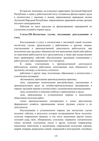 159
В отраслях экономики, на отдельных территориях Луганской Народной
Республики, а также у работодателей могут создаваться фонды охраны труда
в соответствии с законами и иными нормативными правовыми актами
Луганской Народной Республики, нормативными правовыми актами органов
местного самоуправления.
Работник не несет расходов на финансирование мероприятий по
улучшению условий и охраны труда.
Статья 250. Несчастные случаи, подлежащие расследованию и
учету
Расследованию и учету в соответствии с настоящей главой подлежат
несчастные случаи, происшедшие с работниками и другими лицами,
участвующими в производственной деятельности работодателя, при
исполнении ими трудовых обязанностей или выполнении какой-либо работы
по поручению работодателя (его представителя), а также при осуществлении
иных правомерных действий, обусловленных трудовыми отношениями с
работодателем либо совершаемых в его интересах.
К лицам, участвующим в производственной деятельности
работодателя, помимо работников, исполняющих свои обязанности по
трудовому договору, в частности, относятся:
работники и другие лица, получающие образование в соответствии с
ученическим договором;
обучающиеся, проходящие производственную практику;
лица, страдающие психическими расстройствами, участвующие в
производительном труде на лечебно-производственных предприятиях в
порядке трудовой терапии в соответствии с медицинскими рекомендациями;
лица, осужденные к лишению свободы и привлекаемые к труду;
лица, привлекаемые в установленном порядке к выполнению
общественно-полезных работ;
члены производственных кооперативов и члены крестьянских
(фермерских) хозяйств, принимающие личное трудовое участие в их
деятельности.
Расследованию в установленном порядке как несчастные случаи
подлежат события, в результате которых пострадавшими были получены:
телесные повреждения (травмы), в том числе нанесенные другим лицом;
тепловой удар; ожог; обморожение; утопление; поражение электрическим
током, молнией, излучением; укусы и другие телесные повреждения,
нанесенные животными и насекомыми; повреждения вследствие взрывов,
аварий, пожаров, разрушения зданий, сооружений и конструкций, стихийных
 