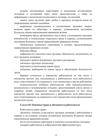 16
ведение коллективных переговоров и заключение коллективных
договоров и соглашений через своих представителей, а также на
информацию о выполнении коллективного договора, соглашений;
защиту своих трудовых прав, свобод и законных интересов всеми не
запрещенными законом способами;
разрешение индивидуальных и коллективных трудовых споров,
включая право на забастовку, в порядке, установленном настоящим
Кодексом, иными нормативными правовыми актами;
возмещение вреда, причиненного ему в связи с исполнением трудовых
обязанностей, и компенсацию морального вреда в порядке, установленном
настоящим Кодексом, иными нормативными правовыми актами;
обязательное социальное страхование в случаях, предусмотренных
нормативными правовыми актами.
Работник обязан:
добросовестно исполнять свои трудовые обязанности, возложенные на
него трудовым договором;
соблюдать правила внутреннего трудового распорядка;
соблюдать трудовую дисциплину;
выполнять установленные нормы труда;
соблюдать требования по охране труда и обеспечению безопасности
труда;
бережно относиться к имуществу работодателя (в том числе к
имуществу третьих лиц, находящемуся у работодателя, если работодатель
несет ответственность за сохранность этого имущества) и других работников;
незамедлительно сообщить работодателю либо непосредственному
руководителю о возникновении ситуации, представляющей угрозу жизни и
здоровью людей, сохранности имущества работодателя (в том числе
имущества третьих лиц, находящегося у работодателя, если работодатель
несет ответственность за сохранность этого имущества) и/или произошедшем
несчастном случае.
Статья 20. Основные права и обязанности работодателя
Работодатель имеет право:
заключать, изменять и расторгать трудовые договоры с работниками в
порядке и на условиях, которые установлены настоящим Кодексом, иными
нормативными правовыми актами;
вести коллективные переговоры и заключать коллективные договоры;
поощрять работников за добросовестный эффективный труд;
 