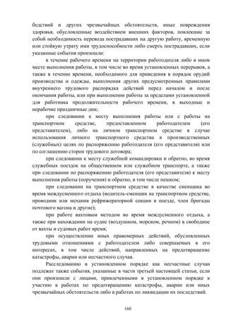 160
бедствий и других чрезвычайных обстоятельств, иные повреждения
здоровья, обусловленные воздействием внешних факторов, повлекшие за
собой необходимость перевода пострадавших на другую работу, временную
или стойкую утрату ими трудоспособности либо смерть пострадавших, если
указанные события произошли:
в течение рабочего времени на территории работодателя либо в ином
месте выполнения работы, в том числе во время установленных перерывов, а
также в течение времени, необходимого для приведения в порядок орудий
производства и одежды, выполнения других предусмотренных правилами
внутреннего трудового распорядка действий перед началом и после
окончания работы, или при выполнении работы за пределами установленной
для работника продолжительности рабочего времени, в выходные и
нерабочие праздничные дни;
при следовании к месту выполнения работы или с работы на
транспортном средстве, предоставленном работодателем (его
представителем), либо на личном транспортном средстве в случае
использования личного транспортного средства в производственных
(служебных) целях по распоряжению работодателя (его представителя) или
по соглашению сторон трудового договора;
при следовании к месту служебной командировки и обратно, во время
служебных поездок на общественном или служебном транспорте, а также
при следовании по распоряжению работодателя (его представителя) к месту
выполнения работы (поручения) и обратно, в том числе пешком;
при следовании на транспортном средстве в качестве сменщика во
время междусменного отдыха (водитель-сменщик на транспортном средстве,
проводник или механик рефрижераторной секции в поезде, член бригады
почтового вагона и другие);
при работе вахтовым методом во время междусменного отдыха, а
также при нахождении на судне (воздушном, морском, речном) в свободное
от вахты и судовых работ время;
при осуществлении иных правомерных действий, обусловленных
трудовыми отношениями с работодателем либо совершаемых в его
интересах, в том числе действий, направленных на предотвращение
катастрофы, аварии или несчастного случая.
Расследованию в установленном порядке как несчастные случаи
подлежат также события, указанные в части третьей настоящей статьи, если
они произошли с лицами, привлеченными в установленном порядке к
участию в работах по предотвращению катастрофы, аварии или иных
чрезвычайных обстоятельств либо в работах по ликвидации их последствий.
 