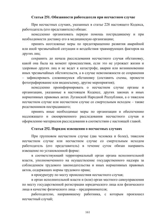 161
Статья 251. Обязанности работодателя при несчастном случае
При несчастных случаях, указанных в статье 228 настоящего Кодекса,
работодатель (его представитель) обязан:
немедленно организовать первую помощь пострадавшему и при
необходимости доставку его в медицинскую организацию;
принять неотложные меры по предотвращению развития аварийной
или иной чрезвычайной ситуации и воздействия травмирующих факторов на
других лиц;
сохранить до начала расследования несчастного случая обстановку,
какой она была на момент происшествия, если это не угрожает жизни и
здоровью других лиц и не ведет к катастрофе, аварии или возникновению
иных чрезвычайных обстоятельств, а в случае невозможности ее сохранения
– зафиксировать сложившуюся обстановку (составить схемы, провести
фотографирование или видеосъемку, другие мероприятия);
немедленно проинформировать о несчастном случае органы и
организации, указанные в настоящем Кодексе, других законах и иных
нормативных правовых актах Луганской Народной Республики, а о тяжелом
несчастном случае или несчастном случае со смертельным исходом – также
родственников пострадавшего;
принять иные необходимые меры по организации и обеспечению
надлежащего и своевременного расследования несчастного случая и
оформлению материалов расследования в соответствии с настоящей главой.
Статья 252. Порядок извещения о несчастных случаях
При групповом несчастном случае (два человека и более), тяжелом
несчастном случае или несчастном случае со смертельным исходом
работодатель (его представитель) в течение суток обязан направить
извещение по установленной форме:
в соответствующий территориальный орган органа исполнительной
власти, уполномоченного на осуществление государственного надзора за
соблюдением трудового законодательства и иных нормативных правовых
актов, содержащих нормы трудового права;
в прокуратуру по месту происшествия несчастного случая;
в орган исполнительной власти и (или) орган местного самоуправления
по месту государственной регистрации юридического лица или физического
лица в качестве физического лица – предпринимателя;
работодателю, направившему работника, с которым произошел
несчастный случай;
 