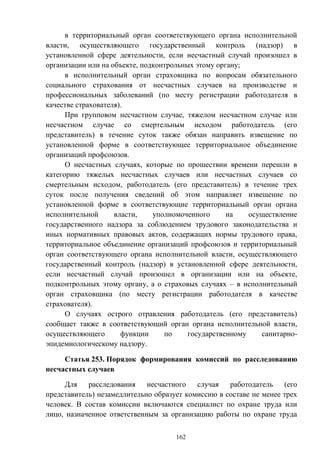 162
в территориальный орган соответствующего органа исполнительной
власти, осуществляющего государственный контроль (надзор) в
установленной сфере деятельности, если несчастный случай произошел в
организации или на объекте, подконтрольных этому органу;
в исполнительный орган страховщика по вопросам обязательного
социального страхования от несчастных случаев на производстве и
профессиональных заболеваний (по месту регистрации работодателя в
качестве страхователя).
При групповом несчастном случае, тяжелом несчастном случае или
несчастном случае со смертельным исходом работодатель (его
представитель) в течение суток также обязан направить извещение по
установленной форме в соответствующее территориальное объединение
организаций профсоюзов.
О несчастных случаях, которые по прошествии времени перешли в
категорию тяжелых несчастных случаев или несчастных случаев со
смертельным исходом, работодатель (его представитель) в течение трех
суток после получения сведений об этом направляет извещение по
установленной форме в соответствующие территориальный орган органа
исполнительной власти, уполномоченного на осуществление
государственного надзора за соблюдением трудового законодательства и
иных нормативных правовых актов, содержащих нормы трудового права,
территориальное объединение организаций профсоюзов и территориальный
орган соответствующего органа исполнительной власти, осуществляющего
государственный контроль (надзор) в установленной сфере деятельности,
если несчастный случай произошел в организации или на объекте,
подконтрольных этому органу, а о страховых случаях – в исполнительный
орган страховщика (по месту регистрации работодателя в качестве
страхователя).
О случаях острого отравления работодатель (его представитель)
сообщает также в соответствующий орган органа исполнительной власти,
осуществляющего функции по государственному санитарно-
эпидемиологическому надзору.
Статья 253. Порядок формирования комиссий по расследованию
несчастных случаев
Для расследования несчастного случая работодатель (его
представитель) незамедлительно образует комиссию в составе не менее трех
человек. В состав комиссии включаются специалист по охране труда или
лицо, назначенное ответственным за организацию работы по охране труда
 
