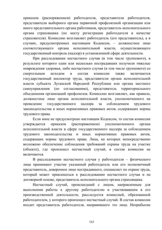 163
приказом (распоряжением) работодателя, представители работодателя,
представители выборного органа первичной профсоюзной организации или
иного представительного органа работников, представитель исполнительного
органа страховщика (по месту регистрации работодателя в качестве
страхователя). Комиссию возглавляет работодатель (его представитель), а в
случаях, предусмотренных настоящим Кодексом, – должностное лицо
соответствующего органа исполнительной власти, осуществляющего
государственный контроль (надзор) в установленной сфере деятельности.
При расследовании несчастного случая (в том числе группового), в
результате которого один или несколько пострадавших получили тяжелые
повреждения здоровья, либо несчастного случая (в том числе группового) со
смертельным исходом в состав комиссии также включаются
государственный инспектор труда, представители органа исполнительной
власти субъекта Луганской Народной Республики или органа местного
самоуправления (по согласованию), представитель территориального
объединения организаций профсоюзов. Комиссию возглавляет, как правило,
должностное лицо органа исполнительной власти, уполномоченного на
проведение государственного надзора за соблюдением трудового
законодательства и иных нормативных правовых актов, содержащих нормы
трудового права.
Если иное не предусмотрено настоящим Кодексом, то состав комиссии
утверждается приказом (распоряжением) уполномоченного органа
исполнительной власти в сфере государственного надзора за соблюдением
трудового законодательства и иных нормативных правовых актов,
содержащих нормы трудового права. Лица, на которых непосредственно
возложено обеспечение соблюдения требований охраны труда на участке
(объекте), где произошел несчастный случай, в состав комиссии не
включаются.
В расследовании несчастного случая у работодателя – физического
лица принимают участие указанный работодатель или его полномочный
представитель, доверенное лицо пострадавшего, специалист по охране труда,
который может привлекаться к расследованию несчастного случая и на
договорной основе, представитель исполнительного органа страховщика.
Несчастный случай, происшедший с лицом, направленным для
выполнения работы к другому работодателю и участвовавшим в его
производственной деятельности, расследуется комиссией, образованной
работодателем, у которого произошел несчастный случай. В состав комиссии
входит представитель работодателя, направившего это лицо. Неприбытие
 