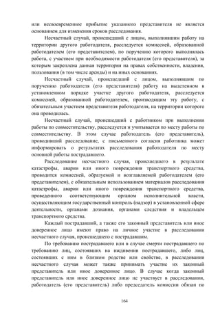 164
или несвоевременное прибытие указанного представителя не является
основанием для изменения сроков расследования.
Несчастный случай, происшедший с лицом, выполнявшим работу на
территории другого работодателя, расследуется комиссией, образованной
работодателем (его представителем), по поручению которого выполнялась
работа, с участием при необходимости работодателя (его представителя), за
которым закреплена данная территория на правах собственности, владения,
пользования (в том числе аренды) и на иных основаниях.
Несчастный случай, происшедший с лицом, выполнявшим по
поручению работодателя (его представителя) работу на выделенном в
установленном порядке участке другого работодателя, расследуется
комиссией, образованной работодателем, производящим эту работу, с
обязательным участием представителя работодателя, на территории которого
она проводилась.
Несчастный случай, происшедший с работником при выполнении
работы по совместительству, расследуется и учитывается по месту работы по
совместительству. В этом случае работодатель (его представитель),
проводивший расследование, с письменного согласия работника может
информировать о результатах расследования работодателя по месту
основной работы пострадавшего.
Расследование несчастного случая, происшедшего в результате
катастрофы, аварии или иного повреждения транспортного средства,
проводится комиссией, образуемой и возглавляемой работодателем (его
представителем), с обязательным использованием материалов расследования
катастрофы, аварии или иного повреждения транспортного средства,
проведенного соответствующим органом исполнительной власти,
осуществляющим государственный контроль (надзор) в установленной сфере
деятельности, органами дознания, органами следствия и владельцем
транспортного средства.
Каждый пострадавший, а также его законный представитель или иное
доверенное лицо имеют право на личное участие в расследовании
несчастного случая, происшедшего с пострадавшим.
По требованию пострадавшего или в случае смерти пострадавшего по
требованию лиц, состоявших на иждивении пострадавшего, либо лиц,
состоявших с ним в близком родстве или свойстве, в расследовании
несчастного случая может также принимать участие их законный
представитель или иное доверенное лицо. В случае когда законный
представитель или иное доверенное лицо не участвует в расследовании,
работодатель (его представитель) либо председатель комиссии обязан по
 