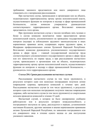 165
требованию законного представителя или иного доверенного лица
ознакомить его с материалами расследования.
При несчастном случае, происшедшем в организации или на объекте,
подконтрольных территориальному органу органа исполнительной власти,
осуществляющего функции по контролю и надзору в сфере промышленной
безопасности, состав комиссии утверждается руководителем
соответствующего территориального органа. Возглавляет комиссию
представитель этого органа.
При групповом несчастном случае с числом погибших пять человек и
более в состав комиссии включаются также представители органа
исполнительной власти, уполномоченного на проведение государственного
контроля (надзора) за соблюдением трудового законодательства и иных
нормативных правовых актов, содержащих нормы трудового права, и
Федерации профессиональных союзов Луганской Народной Республики.
Возглавляет комиссию руководитель уполномоченного государственного
органа в сфере труда – главный государственный инспектор труда
соответствующего уполномоченного государственного органа в сфере труда
или его заместитель по охране труда, а при расследовании несчастного
случая, происшедшего в организации или на объекте, подконтрольных
территориальному органу органа исполнительной власти, осуществляющего
функции по контролю и надзору в сфере промышленной безопасности, –
руководитель этого территориального органа.
Статья 254. Сроки расследования несчастных случаев
Расследование несчастного случая (в том числе группового), в
результате которого один или несколько пострадавших получили легкие
повреждения здоровья, проводится комиссией в течение трех дней.
Расследование несчастного случая (в том числе группового), в результате
которого один или несколько пострадавших получили тяжелые повреждения
здоровья, либо несчастного случая (в том числе группового) со смертельным
исходом проводится комиссией в течение 15 дней.
Несчастный случай, о котором не было своевременно сообщено
работодателю или в результате которого нетрудоспособность у
пострадавшего наступила не сразу, расследуется в порядке, установленном
настоящим Кодексом, другими законами и иными нормативными правовыми
актами Луганской Народной Республики, по заявлению пострадавшего или
его доверенного лица в течение одного месяца со дня поступления
указанного заявления.
 