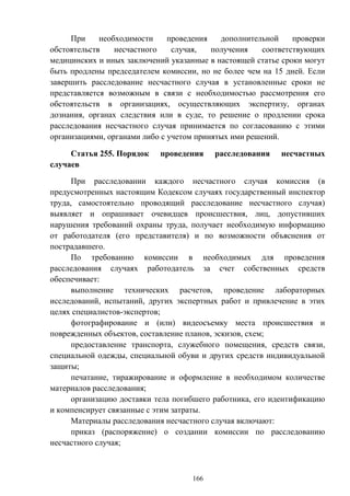166
При необходимости проведения дополнительной проверки
обстоятельств несчастного случая, получения соответствующих
медицинских и иных заключений указанные в настоящей статье сроки могут
быть продлены председателем комиссии, но не более чем на 15 дней. Если
завершить расследование несчастного случая в установленные сроки не
представляется возможным в связи с необходимостью рассмотрения его
обстоятельств в организациях, осуществляющих экспертизу, органах
дознания, органах следствия или в суде, то решение о продлении срока
расследования несчастного случая принимается по согласованию с этими
организациями, органами либо с учетом принятых ими решений.
Статья 255. Порядок проведения расследования несчастных
случаев
При расследовании каждого несчастного случая комиссия (в
предусмотренных настоящим Кодексом случаях государственный инспектор
труда, самостоятельно проводящий расследование несчастного случая)
выявляет и опрашивает очевидцев происшествия, лиц, допустивших
нарушения требований охраны труда, получает необходимую информацию
от работодателя (его представителя) и по возможности объяснения от
пострадавшего.
По требованию комиссии в необходимых для проведения
расследования случаях работодатель за счет собственных средств
обеспечивает:
выполнение технических расчетов, проведение лабораторных
исследований, испытаний, других экспертных работ и привлечение в этих
целях специалистов-экспертов;
фотографирование и (или) видеосъемку места происшествия и
поврежденных объектов, составление планов, эскизов, схем;
предоставление транспорта, служебного помещения, средств связи,
специальной одежды, специальной обуви и других средств индивидуальной
защиты;
печатание, тиражирование и оформление в необходимом количестве
материалов расследования;
организацию доставки тела погибшего работника, его идентификацию
и компенсирует связанные с этим затраты.
Материалы расследования несчастного случая включают:
приказ (распоряжение) о создании комиссии по расследованию
несчастного случая;
 