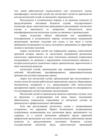 168
том, каким работодателем осуществляется учет несчастного случая,
квалифицирует несчастный случай как несчастный случай на производстве
или как несчастный случай, не связанный с производством.
Расследуются в установленном порядке и по решению комиссии (в
предусмотренных настоящим Кодексом случаях государственного
инспектора труда, самостоятельно проводившего расследование несчастного
случая) в зависимости от конкретных обстоятельств могут
квалифицироваться как несчастные случаи, не связанные с производством:
смерть вследствие общего заболевания или самоубийства,
подтвержденная в установленном порядке соответственно медицинской
организацией, органами следствия или судом, в том числе в случае
пребывания пострадавшего по месту постоянного проживания на территории
полевых и вахтовых поселков;
смерть, несчастный случай или повреждение здоровья, единственной
причиной которых явилось по заключению медицинской организации
алкогольное, наркотическое или иное токсическое опьянение (отравление)
пострадавшего, не связанное с нарушениями технологического процесса, в
котором используются технические спирты, ароматические, наркотические и
иные токсические вещества;
несчастный случай, происшедший при совершении пострадавшим
действий (бездействия), квалифицированных правоохранительными
органами как уголовно наказуемое деяние;
смерть или несчастный случай, произошедший при использовании в
личных целях без ведома работодателя транспортных средств, оборудования,
инструментов, материалов и т.п., принадлежащих либо используемых
предприятием (кроме случаев, произошедших вследствие их неисправности,
что подтверждено соответствующими заключениями).
Несчастный случай на производстве является страховым случаем, если
он произошел с застрахованным или иным лицом, подлежащим
обязательному социальному страхованию от несчастных случаев на
производстве и профессиональных заболеваний.
Если при расследовании несчастного случая с застрахованным
установлено, что нарушение Правил безопасности застрахованным
содействовало возникновению или увеличению вреда, причиненного его
здоровью, то с учетом заключения выборного органа первичной
профсоюзной организации или иного уполномоченного работниками органа
комиссия (в предусмотренных настоящим Кодексом случаях
государственный инспектор труда, самостоятельно проводящий
 