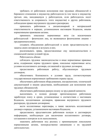 17
требовать от работников исполнения ими трудовых обязанностей и
бережного отношения к имуществу работодателя (в том числе к имуществу
третьих лиц, находящемуся у работодателя, если работодатель несет
ответственность за сохранность этого имущества) и других работников,
соблюдения правил внутреннего трудового распорядка;
привлекать работников к дисциплинарной и материальной
ответственности в порядке, установленном настоящим Кодексом, иными
нормативными правовыми актами;
принимать локальные нормативные акты (за исключением
работодателей – физических лиц, не являющихся физическими лицами –
предпринимателями);
создавать объединения работодателей в целях представительства и
защиты своих интересов и вступать в них;
реализовывать права, предоставленные ему законодательством о
специальной оценке условий труда.
Работодатель обязан:
соблюдать трудовое законодательство и иные нормативные правовые
акты, содержащие нормы трудового права, локальные нормативные акты,
условия коллективного договора, соглашений и трудовых договоров;
предоставлять работникам работу, обусловленную трудовым
договором;
обеспечивать безопасность и условия труда, соответствующие
государственным нормативным требованиям охраны труда;
обеспечивать работников оборудованием, инструментами, технической
документацией и иными средствами, необходимыми для исполнения ими
трудовых обязанностей;
обеспечивать работникам равную оплату за труд равной ценности;
выплачивать в полном размере причитающуюся работникам
заработную плату в сроки, установленные в соответствии с настоящим
Кодексом, коллективным договором, правилами внутреннего трудового
распорядка, трудовыми договорами;
вести коллективные переговоры, а также заключать коллективный
договор в порядке, установленном настоящим Кодексом;
предоставлять представителям работников полную и достоверную
информацию, необходимую для заключения коллективного договора,
соглашения и контроля за их выполнением;
знакомить работников под роспись с принимаемыми локальными
нормативными актами, непосредственно связанными с их трудовой
деятельностью;
 