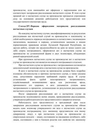 170
производстве, если имеющийся акт оформлен с нарушениями или не
соответствует материалам расследования несчастного случая. В этом случае
прежний акт о несчастном случае на производстве признается утратившим
силу на основании решения работодателя (его представителя) или
государственного инспектора труда.
Статья 257. Порядок оформления материалов расследования
несчастных случаев
По каждому несчастному случаю, квалифицированному по результатам
расследования как несчастный случай на производстве и повлекшему за
собой необходимость перевода пострадавшего в соответствии с медицинским
заключением, выданным в порядке, установленном законами и иными
нормативными правовыми актами Луганской Народной Республики, на
другую работу, потерю им трудоспособности на срок не менее одного дня
либо смерть пострадавшего, оформляется акт о несчастном случае на
производстве по установленной форме в двух экземплярах, обладающих
равной юридической силой.
При групповом несчастном случае на производстве акт о несчастном
случае на производстве составляется на каждого пострадавшего отдельно.
При несчастном случае на производстве с застрахованным составляется
дополнительный экземпляр акта о несчастном случае на производстве.
В акте о несчастном случае на производстве должны быть подробно
изложены обстоятельства и причины несчастного случая, а также указаны
лица, допустившие нарушения требований охраны труда. В случае
установления факта грубой неосторожности застрахованного,
содействовавшей возникновению вреда или увеличению вреда,
причиненного его здоровью, в акте указывается степень вины
застрахованного в процентах, установленная по результатам расследования
несчастного случая на производстве.
После завершения расследования акт о несчастном случае на
производстве подписывается всеми лицами, проводившими расследование,
утверждается работодателем (его представителем) и заверяется печатью.
Работодатель (его представитель) в трехдневный срок после
завершения расследования несчастного случая на производстве обязан
выдать один экземпляр утвержденного им акта о несчастном случае на
производстве пострадавшему (его законному представителю или иному
доверенному лицу), а при несчастном случае на производстве со
смертельным исходом – лицам, состоявшим на иждивении погибшего, либо
лицам, состоявшим с ним в близком родстве или свойстве (их законному
 