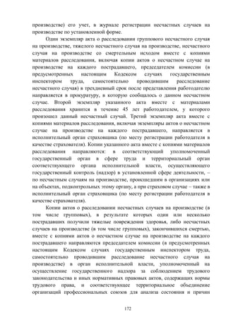 172
производстве) его учет, в журнале регистрации несчастных случаев на
производстве по установленной форме.
Один экземпляр акта о расследовании группового несчастного случая
на производстве, тяжелого несчастного случая на производстве, несчастного
случая на производстве со смертельным исходом вместе с копиями
материалов расследования, включая копии актов о несчастном случае на
производстве на каждого пострадавшего, председателем комиссии (в
предусмотренных настоящим Кодексом случаях государственным
инспектором труда, самостоятельно проводившим расследование
несчастного случая) в трехдневный срок после представления работодателю
направляется в прокуратуру, в которую сообщалось о данном несчастном
случае. Второй экземпляр указанного акта вместе с материалами
расследования хранится в течение 45 лет работодателем, у которого
произошел данный несчастный случай. Третий экземпляр акта вместе с
копиями материалов расследования, включая экземпляры актов о несчастном
случае на производстве на каждого пострадавшего, направляется в
исполнительный орган страховщика (по месту регистрации работодателя в
качестве страхователя). Копии указанного акта вместе с копиями материалов
расследования направляются: в соответствующий уполномоченный
государственный орган в сфере труда и территориальный орган
соответствующего органа исполнительной власти, осуществляющего
государственный контроль (надзор) в установленной сфере деятельности, –
по несчастным случаям на производстве, происшедшим в организациях или
на объектах, подконтрольных этому органу, а при страховом случае – также в
исполнительный орган страховщика (по месту регистрации работодателя в
качестве страхователя).
Копии актов о расследовании несчастных случаев на производстве (в
том числе групповых), в результате которых один или несколько
пострадавших получили тяжелые повреждения здоровья, либо несчастных
случаев на производстве (в том числе групповых), закончившихся смертью,
вместе с копиями актов о несчастном случае на производстве на каждого
пострадавшего направляются председателем комиссии (в предусмотренных
настоящим Кодексом случаях государственным инспектором труда,
самостоятельно проводившим расследование несчастного случая на
производстве) в орган исполнительной власти, уполномоченный на
осуществление государственного надзора за соблюдением трудового
законодательства и иных нормативных правовых актов, содержащих нормы
трудового права, и соответствующее территориальное объединение
организаций профессиональных союзов для анализа состояния и причин
 