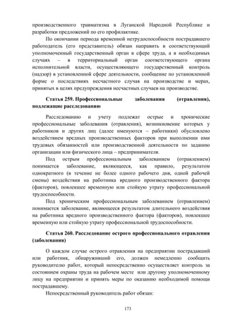 173
производственного травматизма в Луганской Народной Республике и
разработки предложений по его профилактике.
По окончании периода временной нетрудоспособности пострадавшего
работодатель (его представитель) обязан направить в соответствующий
уполномоченный государственный орган в сфере труда, а в необходимых
случаях – в территориальный орган соответствующего органа
исполнительной власти, осуществляющего государственный контроль
(надзор) в установленной сфере деятельности, сообщение по установленной
форме о последствиях несчастного случая на производстве и мерах,
принятых в целях предупреждения несчастных случаев на производстве.
Статья 259. Профессиональные заболевания (отравления),
подлежащие расследованию
Расследованию и учету подлежат острые и хронические
профессиональные заболевания (отравления), возникновение которых у
работников и других лиц (далее именуются – работники) обусловлено
воздействием вредных производственных факторов при выполнении ими
трудовых обязанностей или производственной деятельности по заданию
организации или физического лица – предпринимателя.
Под острым профессиональным заболеванием (отравлением)
понимается заболевание, являющееся, как правило, результатом
однократного (в течение не более одного рабочего дня, одной рабочей
смены) воздействия на работника вредного производственного фактора
(факторов), повлекшее временную или стойкую утрату профессиональной
трудоспособности.
Под хроническим профессиональным заболеванием (отравлением)
понимается заболевание, являющееся результатом длительного воздействия
на работника вредного производственного фактора (факторов), повлекшее
временную или стойкую утрату профессиональной трудоспособности.
Статья 260. Расследование острого профессионального отравления
(заболевания)
О каждом случае острого отравления на предприятии пострадавший
или работник, обнаруживший его, должен немедленно сообщить
руководителю работ, который непосредственно осуществляет контроль за
состоянием охраны труда на рабочем месте или другому уполномоченному
лицу на предприятии и принять меры по оказанию необходимой помощи
пострадавшему.
Непосредственный руководитель работ обязан:
 