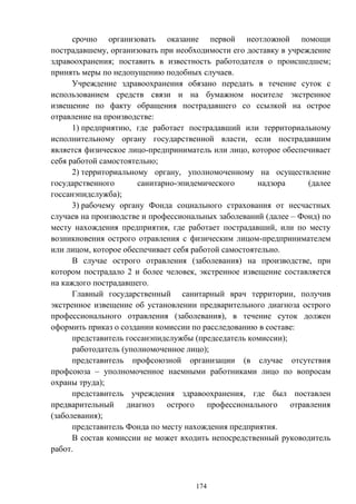 174
срочно организовать оказание первой неотложной помощи
пострадавшему, организовать при необходимости его доставку в учреждение
здравоохранения; поставить в известность работодателя о происшедшем;
принять меры по недопущению подобных случаев.
Учреждение здравоохранения обязано передать в течение суток с
использованием средств связи и на бумажном носителе экстренное
извещение по факту обращения пострадавшего со ссылкой на острое
отравление на производстве:
1) предприятию, где работает пострадавший или территориальному
исполнительному органу государственной власти, если пострадавшим
является физическое лицо-предприниматель или лицо, которое обеспечивает
себя работой самостоятельно;
2) территориальному органу, уполномоченному на осуществление
государственного санитарно-эпидемического надзора (далее
госсанэпидслужба);
3) рабочему органу Фонда социального страхования от несчастных
случаев на производстве и профессиональных заболеваний (далее – Фонд) по
месту нахождения предприятия, где работает пострадавший, или по месту
возникновения острого отравления с физическим лицом-предпринимателем
или лицом, которое обеспечивает себя работой самостоятельно.
В случае острого отравления (заболевания) на производстве, при
котором пострадало 2 и более человек, экстренное извещение составляется
на каждого пострадавшего.
Главный государственный санитарный врач территории, получив
экстренное извещение об установлении предварительного диагноза острого
профессионального отравления (заболевания), в течение суток должен
оформить приказ о создании комиссии по расследованию в составе:
представитель госсанэпидслужбы (председатель комиссии);
работодатель (уполномоченное лицо);
представитель профсоюзной организации (в случае отсутствия
профсоюза – уполномоченное наемными работниками лицо по вопросам
охраны труда);
представитель учреждения здравоохранения, где был поставлен
предварительный диагноз острого профессионального отравления
(заболевания);
представитель Фонда по месту нахождения предприятия.
В состав комиссии не может входить непосредственный руководитель
работ.
 