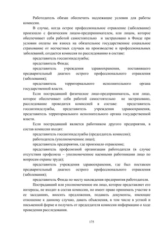 175
Работодатель обязан обеспечить надлежащие условия для работы
комиссии.
В случае, когда острое профессиональное отравление (заболевание)
произошло с физическим лицом-предпринимателем, или лицом, которое
обеспечивает себя работой самостоятельно и застраховано в Фонде при
условии оплаты им взноса на обязательное государственное социальное
страхование от несчастных случаев на производстве и профессиональных
заболеваний, создается комиссия по расследованию в составе:
представитель госсанэпидслужбы;
представитель Фонда;
представитель учреждения здравоохранения, поставившего
предварительный диагноз острого профессионального отравления
(заболевания);
представитель территориального исполнительного органа
государственной власти.
Если пострадавший физическое лицо-предприниматель, или лицо,
которое обеспечивает себя работой самостоятельно не застраховано,
расследование проводится комиссией в составе: представитель
госсанэпидслужбы, представитель учреждения здравоохранения,
представитель территориального исполнительного органа государственной
власти.
Если пострадавший является работником другого предприятия, в
состав комиссии входят:
представитель госсанэпидслужбы (председатель комиссии);
работодатель (уполномоченное лицо);
представитель предприятия, где произошло отравление;
представитель профсоюзной организации работодателя (в случае
отсутствия профсоюза – уполномоченное наемными работниками лицо по
вопросам охраны труда);
представитель учреждения здравоохранения, где был поставлен
предварительный диагноз острого профессионального отравления
(заболевания);
представитель Фонда по месту нахождения предприятия работодателя.
Пострадавший или уполномоченное им лицо, которое представляет его
интересы, не входит в состав комиссии, но имеет право принимать участие в
ее заседаниях, вносить предложения, подавать документы, имеющие
отношение к данному случаю, давать объяснения, в том числе в устной и
письменной форме и получать от председателя комиссии информацию о ходе
проведения расследования.
 