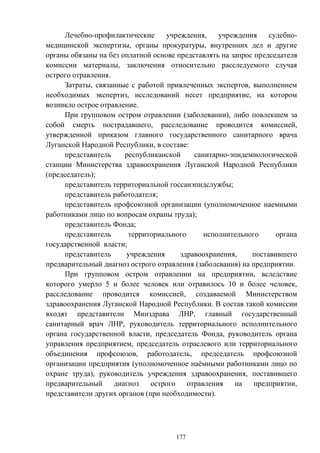 177
Лечебно-профилактические учреждения, учреждения судебно-
медицинской экспертизы, органы прокуратуры, внутренних дел и другие
органы обязаны на без оплатной основе представлять на запрос председателя
комиссии материалы, заключения относительно расследуемого случая
острого отравления.
Затраты, связанные с работой привлеченных экспертов, выполнением
необходимых экспертиз, исследований несет предприятие, на котором
возникло острое отравление.
При групповом остром отравлении (заболевании), либо повлекшем за
собой смерть пострадавшего, расследование проводится комиссией,
утвержденной приказом главного государственного санитарного врача
Луганской Народной Республики, в составе:
представитель республиканской санитарно-эпидемиологической
станции Министерства здравоохранения Луганской Народной Республики
(председатель);
представитель территориальной госсанэпидслужбы;
представитель работодателя;
представитель профсоюзной организации (уполномоченное наемными
работниками лицо по вопросам охраны труда);
представитель Фонда;
представитель территориального исполнительного органа
государственной власти;
представитель учреждения здравоохранения, поставившего
предварительный диагноз острого отравления (заболевания) на предприятии.
При групповом остром отравлении на предприятии, вследствие
которого умерло 5 и более человек или отравилось 10 и более человек,
расследование проводится комиссией, создаваемой Министерством
здравоохранения Луганской Народной Республики. В состав такой комиссии
входят представители Минздрава ЛНР, главный государственный
санитарный врач ЛНР, руководитель территориального исполнительного
органа государственной власти, председатель Фонда, руководитель органа
управления предприятием, председатель отраслевого или территориального
объединения профсоюзов, работодатель, председатель профсоюзной
организации предприятия (уполномоченное наёмными работниками лицо по
охране труда), руководитель учреждения здравоохранения, поставившего
предварительный диагноз острого отравления на предприятии,
представители других органов (при необходимости).
 