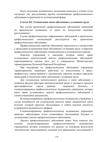 178
После получения медицинского заключения комиссия в течение суток
составляет Акт расследования причин возникновения профессионального
заболевания (отравления) по установленной форме.
Статья 261. Установление связи заболевания с условиями труда
Все случаи хронических профессиональных заболеваний, отравлений
на производстве независимо от срока их наступления подлежат
расследованию.
Случаи профессиональных инфекционных заболеваний и хронических
профессиональных интоксикаций расследуются как хронические
профессиональные заболевания.
Профессиональный характер заболевания определяется в соответствии
с процедурой установления связи заболевания с условиями труда и перечнем
профессиональных заболеваний, утвержденными в установленном порядке.
Перечень учреждений и заведений, которые имеют право
устанавливать окончательный диагноз профессиональных заболеваний,
пересматривается каждые пять лет и утверждается Министерством
здравоохранения Луганской Народной Республики.
При подозрении на профессиональное заболевание учреждение
здравоохранения, направляет работника на консультацию к врачу-
профпатологу города (района) с документами, перечень которых определен
процедурой установления связи заболевания с условиями труда.
Для установления окончательного диагноза и связи заболевания с
влиянием вредных факторов производственной среды и трудового процесса
врач-профпатолог города (района) направляет больного, в
специализированное профпатологическое медицинское учреждение, которое
имеет право устанавливать диагноз профессионального заболевания с
соответствующими документами.
В специализированное профпатологическое медицинское учреждение в
случае потребности для установления диагноза может направляться также
больной, который проходит обследование в любом научном институте
(учреждении) медицинского профиля.
Специализированное профпатологическое медицинское учреждение
проводит амбулаторное и/или стационарное обследование больных и
устанавливает диагноз профессионального заболевания.
Диагноз профессионального заболевания может быть изменен или
отменен специализированным профпатологическим медицинским
учреждением, которое установило его раньше, на основании результатов
дополнительно представленных сведений или проведенных исследований и
 