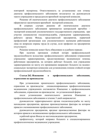 179
повторной экспертизы. Ответственность за установление или отмену
диагноза профессионального заболевания возлагается на руководителя
такого учреждения и председателя врачебной экспертной комиссии.
Решение об окончательном диагнозе профессионального заболевания
оформляется заключением врачебной экспертной комиссии.
В спорных случаях решение об окончательном диагнозе
профессионального заболевания принимается центральной врачебно –
экспертной комиссией уполномоченного государственного учреждения, при
участии специалистов госсанэпидслужбы, учреждения здравоохранения,
рабочего органа Фонда, представителей предприятия, первичной
профсоюзной организации или уполномоченного наемными работниками
лица по вопросам охраны труда (в случае, если профсоюз на предприятии
отсутствует).
Решение комиссии может быть обжаловано в судебном порядке.
При наличии признаков стойкой потери профессиональной
трудоспособности вследствие профессионального заболевания (отравления)
учреждение здравоохранения, предоставляющее медицинскую помощь
работникам предприятия, на котором работает больной, или учреждение
здравоохранения по месту его проживания направляет больного на медико-
социальную экспертную комиссию для установления степени стойкой потери
профессиональной трудоспособности.
Статья 262. Извещение о профессиональном заболевании,
отравлении на производстве
При установлении хронического профессионального заболевания,
отравления на производстве специализированным профпатологическим
медицинским учреждением составляется Извещение о профессиональном
заболевании, отравлении на производстве по установленной форме.
после установления окончательного диагноза Извещение о
профессиональном заболевании в течение 3 дней направляется:
руководителю территориального органа госсанэпидслужбы по месту
нахождения предприятия, вредные производственные факторы на котором
привели к возникновению профессионального заболевания;
руководителю предприятия, вредные производственные факторы на
котором привели к возникновению профессионального заболевания;
в рабочий орган Фонда по местонахождению предприятия;
профпатологу, который направил больного в специализированное
профпатологическое медицинское учреждение.
 