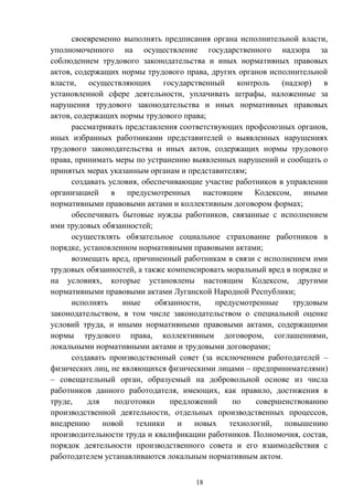 18
своевременно выполнять предписания органа исполнительной власти,
уполномоченного на осуществление государственного надзора за
соблюдением трудового законодательства и иных нормативных правовых
актов, содержащих нормы трудового права, других органов исполнительной
власти, осуществляющих государственный контроль (надзор) в
установленной сфере деятельности, уплачивать штрафы, наложенные за
нарушения трудового законодательства и иных нормативных правовых
актов, содержащих нормы трудового права;
рассматривать представления соответствующих профсоюзных органов,
иных избранных работниками представителей о выявленных нарушениях
трудового законодательства и иных актов, содержащих нормы трудового
права, принимать меры по устранению выявленных нарушений и сообщать о
принятых мерах указанным органам и представителям;
создавать условия, обеспечивающие участие работников в управлении
организацией в предусмотренных настоящим Кодексом, иными
нормативными правовыми актами и коллективным договором формах;
обеспечивать бытовые нужды работников, связанные с исполнением
ими трудовых обязанностей;
осуществлять обязательное социальное страхование работников в
порядке, установленном нормативными правовыми актами;
возмещать вред, причиненный работникам в связи с исполнением ими
трудовых обязанностей, а также компенсировать моральный вред в порядке и
на условиях, которые установлены настоящим Кодексом, другими
нормативными правовыми актами Луганской Народной Республики;
исполнять иные обязанности, предусмотренные трудовым
законодательством, в том числе законодательством о специальной оценке
условий труда, и иными нормативными правовыми актами, содержащими
нормы трудового права, коллективным договором, соглашениями,
локальными нормативными актами и трудовыми договорами;
создавать производственный совет (за исключением работодателей –
физических лиц, не являющихся физическими лицами – предпринимателями)
– совещательный орган, образуемый на добровольной основе из числа
работников данного работодателя, имеющих, как правило, достижения в
труде, для подготовки предложений по совершенствованию
производственной деятельности, отдельных производственных процессов,
внедрению новой техники и новых технологий, повышению
производительности труда и квалификации работников. Полномочия, состав,
порядок деятельности производственного совета и его взаимодействия с
работодателем устанавливаются локальным нормативным актом.
 