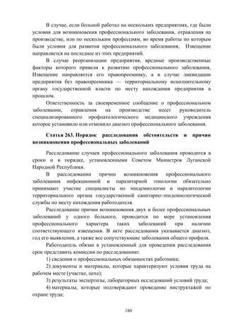 180
В случае, если больной работал на нескольких предприятиях, где были
условия для возникновения профессионального заболевания, отравления на
производстве, или по нескольким профессиям, во время работы по которым
были условия для развития профессионального заболевания, Извещение
направляется на последнее из этих предприятий.
В случае реорганизации предприятия, вредные производственные
факторы которого привели к развитию профессионального заболевания,
Извещение направляется его правопреемнику, а в случае ликвидации
предприятия без правопреемника — территориальному исполнительному
органу государственной власти по месту нахождения предприятия в
прошлом.
Ответственность за своевременное сообщение о профессиональном
заболевании, отравления на производстве несет руководитель
специализированного профпатологического медицинского учреждения
которое установило или отменило диагноз профессионального заболевания.
Статья 263. Порядок расследования обстоятельств и причин
возникновения профессиональных заболеваний
Расследование случаев профессионального заболевания проводится в
сроки и в порядке, установленными Советом Министров Луганской
Народной Республики.
В расследовании причин возникновения профессионального
заболевания инфекционной и паразитарной этиологии обязательно
принимают участие специалисты по эпидемиологии и паразитологии
территориального органа государственной санитарно-эпидемиологической
службы по месту нахождения работодателя.
Расследование причин возникновения двух и более профессиональных
заболеваний у одного больного, проводится по мере установления
профессионального характера таких заболеваний при наличии
соответствующего извещения. В акте расследования указывается диагноз,
год его выявления, а также все сопутствующие заболевания общего профиля.
Работодатель обязан в установленный для проведения расследования
срок представить комиссии по расследованию:
1) сведения о профессиональных обязанностях работника;
2) документы и материалы, которые характеризуют условия труда на
рабочем месте (участке, цехе);
3) результаты экспертизы, лабораторных исследований условий труда;
4) материалы, которые подтверждают проведение инструктажей по
охране труда;
 