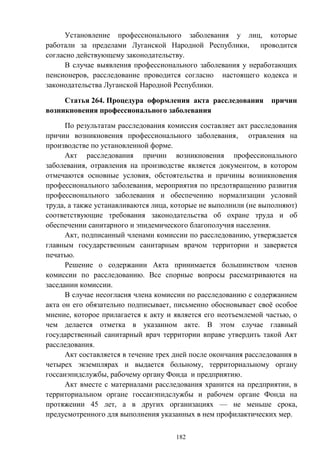 182
Установление профессионального заболевания у лиц, которые
работали за пределами Луганской Народной Республики, проводится
согласно действующему законодательству.
В случае выявления профессионального заболевания у неработающих
пенсионеров, расследование проводится согласно настоящего кодекса и
законодательства Луганской Народной Республики.
Статья 264. Процедура оформления акта расследования причин
возникновения профессионального заболевания
По результатам расследования комиссия составляет акт расследования
причин возникновения профессионального заболевания, отравления на
производстве по установленной форме.
Акт расследования причин возникновения профессионального
заболевания, отравления на производстве является документом, в котором
отмечаются основные условия, обстоятельства и причины возникновения
профессионального заболевания, мероприятия по предотвращению развития
профессионального заболевания и обеспечению нормализации условий
труда, а также устанавливаются лица, которые не выполнили (не выполняют)
соответствующие требования законодательства об охране труда и об
обеспечении санитарного и эпидемического благополучия населения.
Акт, подписанный членами комиссии по расследованию, утверждается
главным государственным санитарным врачом территории и заверяется
печатью.
Решение о содержании Акта принимается большинством членов
комиссии по расследованию. Все спорные вопросы рассматриваются на
заседании комиссии.
В случае несогласия члена комиссии по расследованию с содержанием
акта он его обязательно подписывает, письменно обосновывает своё особое
мнение, которое прилагается к акту и является его неотъемлемой частью, о
чем делается отметка в указанном акте. В этом случае главный
государственный санитарный врач территории вправе утвердить такой Акт
расследования.
Акт составляется в течение трех дней после окончания расследования в
четырех экземплярах и выдается больному, территориальному органу
госсанэпидслужбы, рабочему органу Фонда и предприятию.
Акт вместе с материалами расследования хранится на предприятии, в
территориальном органе госсанэпидслужбы и рабочем органе Фонда на
протяжении 45 лет, а в других организациях — не меньше срока,
предусмотренного для выполнения указанных в нем профилактических мер.
 