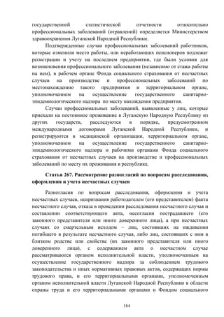 184
государственной статистической отчетности относительно
профессиональных заболеваний (отравлений) определяется Министерством
здравоохранения Луганской Народной Республики.
Подтвержденные случаи профессиональных заболеваний работников,
которые изменили место работы, или неработающих пенсионеров подлежат
регистрации и учету на последнем предприятии, где были условия для
возникновения профессионального заболевания (независимо от стажа работы
на нем), в рабочем органе Фонда социального страхования от несчастных
случаев на производстве и профессиональных заболеваний по
местонахождению такого предприятия и территориальном органе,
уполномоченном на осуществление государственного санитарно-
эпидемиологического надзора по месту нахождения предприятия.
Случаи профессиональных заболеваний, выявленные у лиц, которые
приехали на постоянное проживание в Луганскую Народную Республику из
других государств, расследуются в порядке, предусмотренном
международными договорами Луганской Народной Республики, и
регистрируются в медицинской организации, территориальном органе,
уполномоченном на осуществление государственного санитарно-
эпидемиологического надзора и рабочими органами Фонда социального
страхования от несчастных случаев на производстве и профессиональных
заболеваний по месту их проживания в республике.
Статья 267. Рассмотрение разногласий по вопросам расследования,
оформления и учета несчастных случаев
Разногласия по вопросам расследования, оформления и учета
несчастных случаев, непризнания работодателем (его представителем) факта
несчастного случая, отказа в проведении расследования несчастного случая и
составлении соответствующего акта, несогласия пострадавшего (его
законного представителя или иного доверенного лица), а при несчастных
случаях со смертельным исходом – лиц, состоявших на иждивении
погибшего в результате несчастного случая, либо лиц, состоявших с ним в
близком родстве или свойстве (их законного представителя или иного
доверенного лица), с содержанием акта о несчастном случае
рассматриваются органом исполнительной власти, уполномоченным на
осуществление государственного надзора за соблюдением трудового
законодательства и иных нормативных правовых актов, содержащих нормы
трудового права, и его территориальными органами, уполномоченным
органом исполнительной власти Луганской Народной Республики в области
охраны труда и его территориальными органами и Фондом социального
 