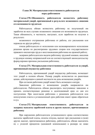 186
Глава 38. Материальная ответственность работодателя
перед работником
Статья 270. Обязанность работодателя возместить работнику
материальный ущерб, причиненный в результате незаконного лишения
его возможности трудиться
Работодатель обязан возместить работнику не полученный им
заработок во всех случаях незаконного лишения его возможности трудиться.
Такая обязанность, в частности, наступает, если заработок не получен в
результате:
незаконного отстранения работника от работы, его увольнения или
перевода на другую работу;
отказа работодателя от исполнения или несвоевременного исполнения
решения органа по рассмотрению трудовых споров или государственного
правового инспектора труда о восстановлении работника на прежней работе;
задержки работодателем выдачи работнику трудовой книжки, внесения
в трудовую книжку неправильной или не соответствующей законодательству
формулировки причины увольнения работника;
Статья 271. Материальная ответственность работодателя за ущерб,
причиненный имуществу работника
Работодатель, причинивший ущерб имуществу работника, возмещает
этот ущерб в полном объеме. Размер ущерба исчисляется по рыночным
ценам, действующим в данной местности на день возмещения ущерба.
При согласии работника ущерб может быть возмещен в натуре.
Заявление работника о возмещении ущерба направляется им
работодателю. Работодатель обязан рассмотреть поступившее заявление и
принять соответствующее решение в десятидневный срок со дня его
поступления. При несогласии работника с решением работодателя или
неполучении ответа в установленный срок работник имеет право обратиться
в суд.
Статья 272. Материальная ответственность работодателя за
задержку выплаты заработной платы и других выплат, причитающихся
работнику
При нарушении работодателем установленного срока соответственно
выплаты заработной платы, оплаты отпуска, выплат при увольнении и (или)
других выплат, причитающихся работнику, работодатель обязан выплатить
их с уплатой процентов (денежной компенсации) в размере не ниже
 