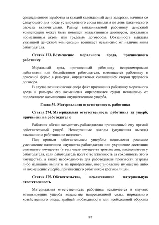 187
среднедневного заработка за каждый календарный день задержки, начиная со
следующего дня после установленного срока выплаты по день фактического
расчета включительно. Размер выплачиваемой работнику денежной
компенсации может быть повышен коллективным договором, локальным
нормативным актом или трудовым договором. Обязанность выплаты
указанной денежной компенсации возникает независимо от наличия вины
работодателя.
Статья 273. Возмещение морального вреда, причиненного
работнику
Моральный вред, причиненный работнику неправомерными
действиями или бездействием работодателя, возмещается работнику в
денежной форме в размерах, определяемых соглашением сторон трудового
договора.
В случае возникновения спора факт причинения работнику морального
вреда и размеры его возмещения определяются судом независимо от
подлежащего возмещению имущественного ущерба.
Глава 39. Материальная ответственность работника
Статья 274. Материальная ответственность работника за ущерб,
причиненный работодателю
Работник обязан возместить работодателю причиненный ему прямой
действительный ущерб. Неполученные доходы (упущенная выгода)
взысканию с работника не подлежат.
Под прямым действительным ущербом понимается реальное
уменьшение наличного имущества работодателя или ухудшение состояния
указанного имущества (в том числе имущества третьих лиц, находящегося у
работодателя, если работодатель несет ответственность за сохранность этого
имущества), а также необходимость для работодателя произвести затраты
либо излишние выплаты на приобретение, восстановление имущества либо
на возмещение ущерба, причиненного работником третьим лицам.
Статья 275. Обстоятельства, исключающие материальную
ответственность
Материальная ответственность работника исключается в случаях
возникновения ущерба вследствие непреодолимой силы, нормального
хозяйственного риска, крайней необходимости или необходимой обороны
 