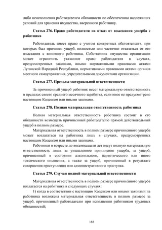 188
либо неисполнения работодателем обязанности по обеспечению надлежащих
условий для хранения имущества, вверенного работнику.
Статья 276. Право работодателя на отказ от взыскания ущерба с
работника
Работодатель имеет право с учетом конкретных обстоятельств, при
которых был причинен ущерб, полностью или частично отказаться от его
взыскания с виновного работника. Собственник имущества организации
может ограничить указанное право работодателя в случаях,
предусмотренных законами, иными нормативными правовыми актами
Луганской Народной Республики, нормативными правовыми актами органов
местного самоуправления, учредительными документами организации.
Статья 277. Пределы материальной ответственности
За причиненный ущерб работник несет материальную ответственность
в пределах своего среднего месячного заработка, если иное не предусмотрено
настоящим Кодексом или иными законами.
Статья 278. Полная материальная ответственность работника
Полная материальная ответственность работника состоит в его
обязанности возмещать причиненный работодателю прямой действительный
ущерб в полном размере.
Материальная ответственность в полном размере причиненного ущерба
может возлагаться на работника лишь в случаях, предусмотренных
настоящим Кодексом или иными законами.
Работники в возрасте до восемнадцати лет несут полную материальную
ответственность лишь за умышленное причинение ущерба, за ущерб,
причиненный в состоянии алкогольного, наркотического или иного
токсического опьянения, а также за ущерб, причиненный в результате
совершения преступления или административного проступка.
Статья 279. Случаи полной материальной ответственности
Материальная ответственность в полном размере причиненного ущерба
возлагается на работника в следующих случаях:
1) когда в соответствии с настоящим Кодексом или иными законами на
работника возложена материальная ответственность в полном размере за
ущерб, причиненный работодателю при исполнении работником трудовых
обязанностей;
 