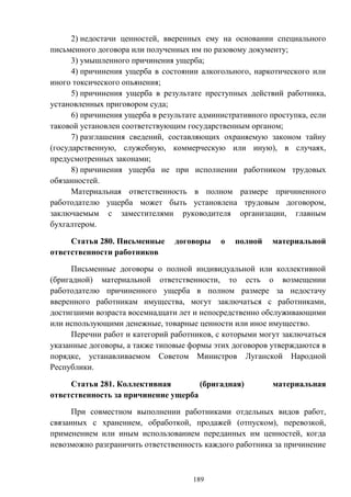 189
2) недостачи ценностей, вверенных ему на основании специального
письменного договора или полученных им по разовому документу;
3) умышленного причинения ущерба;
4) причинения ущерба в состоянии алкогольного, наркотического или
иного токсического опьянения;
5) причинения ущерба в результате преступных действий работника,
установленных приговором суда;
6) причинения ущерба в результате административного проступка, если
таковой установлен соответствующим государственным органом;
7) разглашения сведений, составляющих охраняемую законом тайну
(государственную, служебную, коммерческую или иную), в случаях,
предусмотренных законами;
8) причинения ущерба не при исполнении работником трудовых
обязанностей.
Материальная ответственность в полном размере причиненного
работодателю ущерба может быть установлена трудовым договором,
заключаемым с заместителями руководителя организации, главным
бухгалтером.
Статья 280. Письменные договоры о полной материальной
ответственности работников
Письменные договоры о полной индивидуальной или коллективной
(бригадной) материальной ответственности, то есть о возмещении
работодателю причиненного ущерба в полном размере за недостачу
вверенного работникам имущества, могут заключаться с работниками,
достигшими возраста восемнадцати лет и непосредственно обслуживающими
или использующими денежные, товарные ценности или иное имущество.
Перечни работ и категорий работников, с которыми могут заключаться
указанные договоры, а также типовые формы этих договоров утверждаются в
порядке, устанавливаемом Советом Министров Луганской Народной
Республики.
Статья 281. Коллективная (бригадная) материальная
ответственность за причинение ущерба
При совместном выполнении работниками отдельных видов работ,
связанных с хранением, обработкой, продажей (отпуском), перевозкой,
применением или иным использованием переданных им ценностей, когда
невозможно разграничить ответственность каждого работника за причинение
 