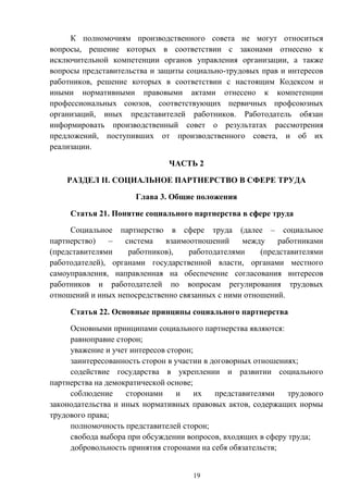 19
К полномочиям производственного совета не могут относиться
вопросы, решение которых в соответствии с законами отнесено к
исключительной компетенции органов управления организации, а также
вопросы представительства и защиты социально-трудовых прав и интересов
работников, решение которых в соответствии с настоящим Кодексом и
иными нормативными правовыми актами отнесено к компетенции
профессиональных союзов, соответствующих первичных профсоюзных
организаций, иных представителей работников. Работодатель обязан
информировать производственный совет о результатах рассмотрения
предложений, поступивших от производственного совета, и об их
реализации.
ЧАСТЬ 2
РАЗДЕЛ II. СОЦИАЛЬНОЕ ПАРТНЕРСТВО В СФЕРЕ ТРУДА
Глава 3. Общие положения
Статья 21. Понятие социального партнерства в сфере труда
Социальное партнерство в сфере труда (далее – социальное
партнерство) – система взаимоотношений между работниками
(представителями работников), работодателями (представителями
работодателей), органами государственной власти, органами местного
самоуправления, направленная на обеспечение согласования интересов
работников и работодателей по вопросам регулирования трудовых
отношений и иных непосредственно связанных с ними отношений.
Статья 22. Основные принципы социального партнерства
Основными принципами социального партнерства являются:
равноправие сторон;
уважение и учет интересов сторон;
заинтересованность сторон в участии в договорных отношениях;
содействие государства в укреплении и развитии социального
партнерства на демократической основе;
соблюдение сторонами и их представителями трудового
законодательства и иных нормативных правовых актов, содержащих нормы
трудового права;
полномочность представителей сторон;
свобода выбора при обсуждении вопросов, входящих в сферу труда;
добровольность принятия сторонами на себя обязательств;
 