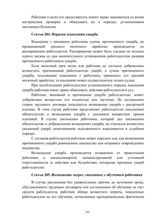 191
Работник и (или) его представитель имеют право знакомиться со всеми
материалами проверки и обжаловать их в порядке, установленном
настоящим Кодексом.
Статья 284. Порядок взыскания ущерба
Взыскание с виновного работника суммы причиненного ущерба, не
превышающей среднего месячного заработка, производится по
распоряжению работодателя. Распоряжение может быть сделано не позднее
одного месяца со дня окончательного установления работодателем размера
причиненного работником ущерба.
Если месячный срок истек или работник не согласен добровольно
возместить причиненный работодателю ущерб, а сумма причиненного
ущерба, подлежащая взысканию с работника, превышает его средний
месячный заработок, то взыскание может осуществляться только судом.
При несоблюдении работодателем установленного порядка взыскания
ущерба работник имеет право обжаловать действия работодателя в суд.
Работник, виновный в причинении ущерба работодателю, может
добровольно возместить его полностью или частично. По соглашению
сторон трудового договора допускается возмещение ущерба с рассрочкой
платежа. В этом случае работник представляет работодателю письменное
обязательство о возмещении ущерба с указанием конкретных сроков
платежей. В случае увольнения работника, который дал письменное
обязательство о добровольном возмещении ущерба, но отказался возместить
указанный ущерб, непогашенная задолженность взыскивается в судебном
порядке.
С согласия работодателя работник может передать ему для возмещения
причиненного ущерба равноценное имущество или исправить поврежденное
имущество.
Возмещение ущерба производится независимо от привлечения
работника к дисциплинарной, административной или уголовной
ответственности за действия или бездействие, которыми причинен ущерб
работодателю.
Статья 285. Возмещение затрат, связанных с обучением работника
В случае увольнения без уважительных причин до истечения срока,
обусловленного трудовым договором или соглашением об обучении за счет
средств работодателя, работник обязан возместить затраты, понесенные
работодателем на его обучение, исчисленные пропорционально фактически
 