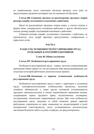 192
не отработанному после окончания обучения времени, если иное не
предусмотрено трудовым договором или соглашением об обучении.
Статья 286. Снижение органом по рассмотрению трудовых споров
размера ущерба, подлежащего взысканию с работника
Орган по рассмотрению трудовых споров может с учетом степени и
формы вины, материального положения работника и других обстоятельств
снизить размер ущерба, подлежащий взысканию с работника.
Снижение размера ущерба, подлежащего взысканию с работника, не
производится, если ущерб причинен преступлением, совершенным в
корыстных целях.
ЧАСТЬ 4
РАЗДЕЛ XII. ОСОБЕННОСТИ РЕГУЛИРОВАНИЯ ТРУДА
ОТДЕЛЬНЫХ КАТЕГОРИЙ РАБОТНИКОВ
Глава 40. Общие положения
Статья 287. Особенности регулирования труда
Особенности регулирования труда – нормы, частично ограничивающие
применение общих правил по тем же вопросам либо предусматривающие для
отдельных категорий работников дополнительные правила.
Статья 288. Основания и порядок установления особенностей
регулирования труда
Особенности регулирования труда в связи с характером и условиями
труда, психофизиологическими особенностями организма, наличием
семейных обязанностей, а также других оснований устанавливаются
трудовым законодательством и иными нормативными правовыми актами,
содержащими нормы трудового права, коллективными договорами,
соглашениями, локальными нормативными актами. При этом особенности
регулирования труда, влекущие за собой снижение уровня гарантий
работникам, ограничение их прав, повышение их дисциплинарной и (или)
материальной ответственности, могут устанавливаться исключительно
настоящим Кодексом либо в случаях и порядке, им предусмотренных.
 