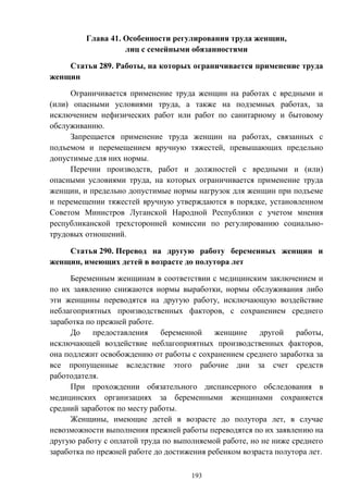 193
Глава 41. Особенности регулирования труда женщин,
лиц с семейными обязанностями
Статья 289. Работы, на которых ограничивается применение труда
женщин
Ограничивается применение труда женщин на работах с вредными и
(или) опасными условиями труда, а также на подземных работах, за
исключением нефизических работ или работ по санитарному и бытовому
обслуживанию.
Запрещается применение труда женщин на работах, связанных с
подъемом и перемещением вручную тяжестей, превышающих предельно
допустимые для них нормы.
Перечни производств, работ и должностей с вредными и (или)
опасными условиями труда, на которых ограничивается применение труда
женщин, и предельно допустимые нормы нагрузок для женщин при подъеме
и перемещении тяжестей вручную утверждаются в порядке, установленном
Советом Министров Луганской Народной Республики с учетом мнения
республиканской трехсторонней комиссии по регулированию социально-
трудовых отношений.
Статья 290. Перевод на другую работу беременных женщин и
женщин, имеющих детей в возрасте до полутора лет
Беременным женщинам в соответствии с медицинским заключением и
по их заявлению снижаются нормы выработки, нормы обслуживания либо
эти женщины переводятся на другую работу, исключающую воздействие
неблагоприятных производственных факторов, с сохранением среднего
заработка по прежней работе.
До предоставления беременной женщине другой работы,
исключающей воздействие неблагоприятных производственных факторов,
она подлежит освобождению от работы с сохранением среднего заработка за
все пропущенные вследствие этого рабочие дни за счет средств
работодателя.
При прохождении обязательного диспансерного обследования в
медицинских организациях за беременными женщинами сохраняется
средний заработок по месту работы.
Женщины, имеющие детей в возрасте до полутора лет, в случае
невозможности выполнения прежней работы переводятся по их заявлению на
другую работу с оплатой труда по выполняемой работе, но не ниже среднего
заработка по прежней работе до достижения ребенком возраста полутора лет.
 