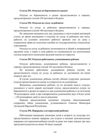 194
Статья 291. Отпуска по беременности и родам
Отпуска по беременности и родам предоставляются в порядке,
предусмотренном статьей 138 настоящего Кодекса.
Статья 292. Отпуска по уходу за ребенком
Отпуска по уходу за ребенком предоставляются в порядке,
предусмотренном статьей 140 настоящего Кодекса.
По заявлению женщины или лиц, указанных в части второй настоящей
статьи, во время нахождения в отпусках по уходу за ребенком они могут
работать на условиях неполного рабочего времени или на дому с
сохранением права на получение пособия по государственному социальному
страхованию.
Отпуска по уходу за ребенком засчитываются в общий и непрерывный
трудовой стаж, а также в стаж работы по специальности (за исключением
случаев досрочного назначения трудовой пенсии по старости).
Статья 293. Отпуска работникам, усыновившим ребенка
Отпуска работникам, усыновившим ребенка, предоставляются в
порядке, предусмотренном статьей 141 настоящего Кодекса
По желанию работников, усыновивших ребенка (детей), им
предоставляется отпуск по уходу за ребенком до достижения им (ими)
возраста трех лет.
В случае усыновления ребенка (детей) обоими супругами указанные
отпуска предоставляются одному из супругов по их усмотрению.
Женщинам, усыновившим ребенка, по их желанию вместо отпуска,
указанного в части первой настоящей статьи, предоставляется отпуск по
беременности и родам на период со дня усыновления ребенка и до истечения
70 календарных дней, а при одновременном усыновлении двух и более детей
– 110 календарных дней со дня их рождения.
Порядок предоставления указанных отпусков, обеспечивающий
сохранение тайны усыновления, устанавливается Советом Министров
Луганской Народной Республики.
Статья 294. Перерывы для кормления ребенка
Работающим женщинам, имеющим детей в возрасте до полутора лет,
предоставляются помимо перерыва для отдыха и питания дополнительные
перерывы для кормления ребенка (детей) не реже чем через каждые три часа
продолжительностью не менее 30 минут каждый.
 