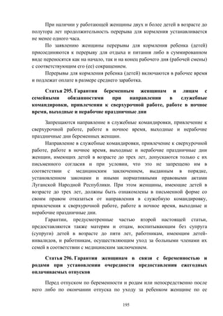 195
При наличии у работающей женщины двух и более детей в возрасте до
полутора лет продолжительность перерыва для кормления устанавливается
не менее одного часа.
По заявлению женщины перерывы для кормления ребенка (детей)
присоединяются к перерыву для отдыха и питания либо в суммированном
виде переносятся как на начало, так и на конец рабочего дня (рабочей смены)
с соответствующим его (ее) сокращением.
Перерывы для кормления ребенка (детей) включаются в рабочее время
и подлежат оплате в размере среднего заработка.
Статья 295. Гарантии беременным женщинам и лицам с
семейными обязанностями при направлении в служебные
командировки, привлечении к сверхурочной работе, работе в ночное
время, выходные и нерабочие праздничные дни
Запрещаются направление в служебные командировки, привлечение к
сверхурочной работе, работе в ночное время, выходные и нерабочие
праздничные дни беременных женщин.
Направление в служебные командировки, привлечение к сверхурочной
работе, работе в ночное время, выходные и нерабочие праздничные дни
женщин, имеющих детей в возрасте до трех лет, допускаются только с их
письменного согласия и при условии, что это не запрещено им в
соответствии с медицинским заключением, выданным в порядке,
установленном законами и иными нормативными правовыми актами
Луганской Народной Республики. При этом женщины, имеющие детей в
возрасте до трех лет, должны быть ознакомлены в письменной форме со
своим правом отказаться от направления в служебную командировку,
привлечения к сверхурочной работе, работе в ночное время, выходные и
нерабочие праздничные дни.
Гарантии, предусмотренные частью второй настоящей статьи,
предоставляются также матерям и отцам, воспитывающим без супруга
(супруги) детей в возрасте до пяти лет, работникам, имеющим детей-
инвалидов, и работникам, осуществляющим уход за больными членами их
семей в соответствии с медицинским заключением.
Статья 296. Гарантии женщинам в связи с беременностью и
родами при установлении очередности предоставления ежегодных
оплачиваемых отпусков
Перед отпуском по беременности и родам или непосредственно после
него либо по окончании отпуска по уходу за ребенком женщине по ее
 